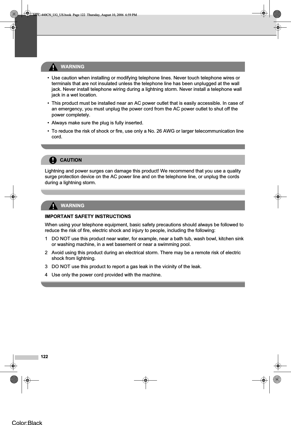 122WARNING• Use caution when installing or modifying telephone lines. Never touch telephone wires or terminals that are not insulated unless the telephone line has been unplugged at the wall jack. Never install telephone wiring during a lightning storm. Never install a telephone wall jack in a wet location.• This product must be installed near an AC power outlet that is easily accessible. In case of an emergency, you must unplug the power cord from the AC power outlet to shut off the power completely.• Always make sure the plug is fully inserted.• To reduce the risk of shock or fire, use only a No. 26 AWG or larger telecommunication line cord.CAUTIONLightning and power surges can damage this product! We recommend that you use a quality surge protection device on the AC power line and on the telephone line, or unplug the cords during a lightning storm.WARNINGIMPORTANT SAFETY INSTRUCTIONSWhen using your telephone equipment, basic safety precautions should always be followed to reduce the risk of fire, electric shock and injury to people, including the following:1 DO NOT use this product near water, for example, near a bath tub, wash bowl, kitchen sink or washing machine, in a wet basement or near a swimming pool.2 Avoid using this product during an electrical storm. There may be a remote risk of electric shock from lightning. 3 DO NOT use this product to report a gas leak in the vicinity of the leak.4 Use only the power cord provided with the machine.MFC-440CN_UG_US.book  Page 122  Thursday, August 10, 2006  6:59 PMColor:Black
