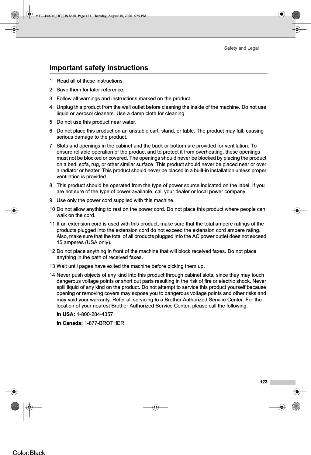 Safety and Legal123Important safety instructions A1 Read all of these instructions.2 Save them for later reference.3 Follow all warnings and instructions marked on the product.4 Unplug this product from the wall outlet before cleaning the inside of the machine. Do not use liquid or aerosol cleaners. Use a damp cloth for cleaning.5 Do not use this product near water.6 Do not place this product on an unstable cart, stand, or table. The product may fall, causing serious damage to the product.7 Slots and openings in the cabinet and the back or bottom are provided for ventilation. To ensure reliable operation of the product and to protect it from overheating, these openings must not be blocked or covered. The openings should never be blocked by placing the product on a bed, sofa, rug, or other similar surface. This product should never be placed near or over a radiator or heater. This product should never be placed in a built-in installation unless proper ventilation is provided.8 This product should be operated from the type of power source indicated on the label. If you are not sure of the type of power available, call your dealer or local power company.9 Use only the power cord supplied with this machine.10 Do not allow anything to rest on the power cord. Do not place this product where people can walk on the cord.11 If an extension cord is used with this product, make sure that the total ampere ratings of the products plugged into the extension cord do not exceed the extension cord ampere rating. Also, make sure that the total of all products plugged into the AC power outlet does not exceed 15 amperes (USA only).12 Do not place anything in front of the machine that will block received faxes. Do not place anything in the path of received faxes.13 Wait until pages have exited the machine before picking them up.14 Never push objects of any kind into this product through cabinet slots, since they may touch dangerous voltage points or short out parts resulting in the risk of fire or electric shock. Never spill liquid of any kind on the product. Do not attempt to service this product yourself because opening or removing covers may expose you to dangerous voltage points and other risks and may void your warranty. Refer all servicing to a Brother Authorized Service Center. For the location of your nearest Brother Authorized Service Center, please call the following:In USA: 1-800-284-4357 In Canada: 1-877-BROTHERMFC-440CN_UG_US.book  Page 123  Thursday, August 10, 2006  6:59 PMColor:Black