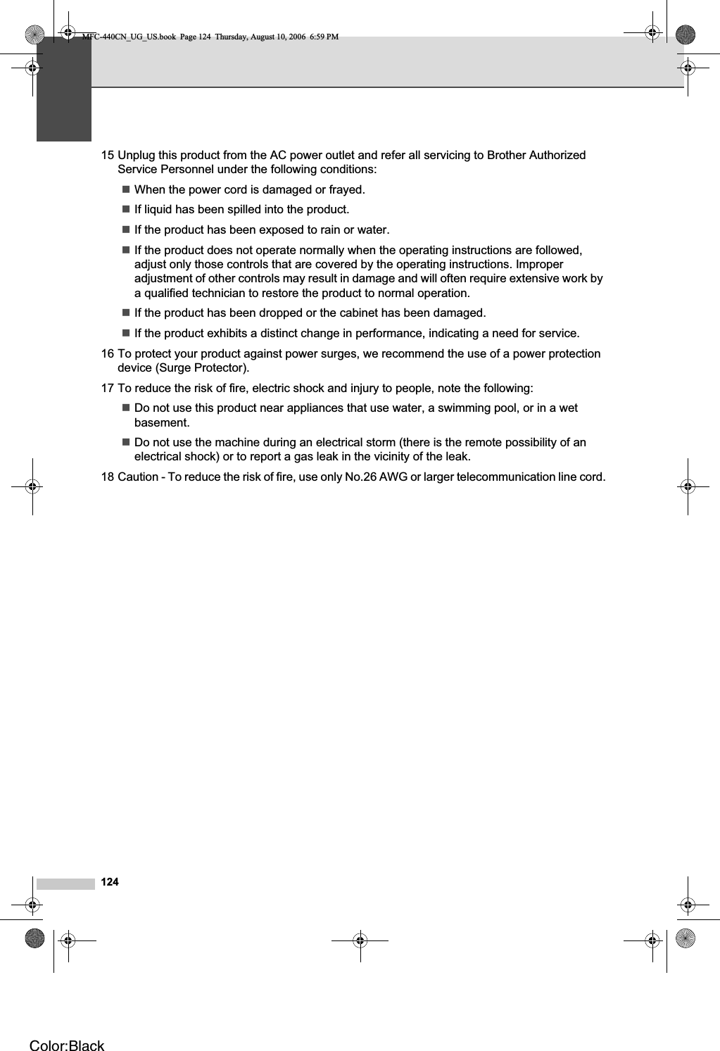 12415 Unplug this product from the AC power outlet and refer all servicing to Brother Authorized Service Personnel under the following conditions: When the power cord is damaged or frayed.If liquid has been spilled into the product.If the product has been exposed to rain or water.If the product does not operate normally when the operating instructions are followed, adjust only those controls that are covered by the operating instructions. Improper adjustment of other controls may result in damage and will often require extensive work by a qualified technician to restore the product to normal operation.If the product has been dropped or the cabinet has been damaged.If the product exhibits a distinct change in performance, indicating a need for service.16 To protect your product against power surges, we recommend the use of a power protection device (Surge Protector).17 To reduce the risk of fire, electric shock and injury to people, note the following:Do not use this product near appliances that use water, a swimming pool, or in a wet basement.Do not use the machine during an electrical storm (there is the remote possibility of an electrical shock) or to report a gas leak in the vicinity of the leak.18 Caution - To reduce the risk of fire, use only No.26 AWG or larger telecommunication line cord.MFC-440CN_UG_US.book  Page 124  Thursday, August 10, 2006  6:59 PMColor:Black