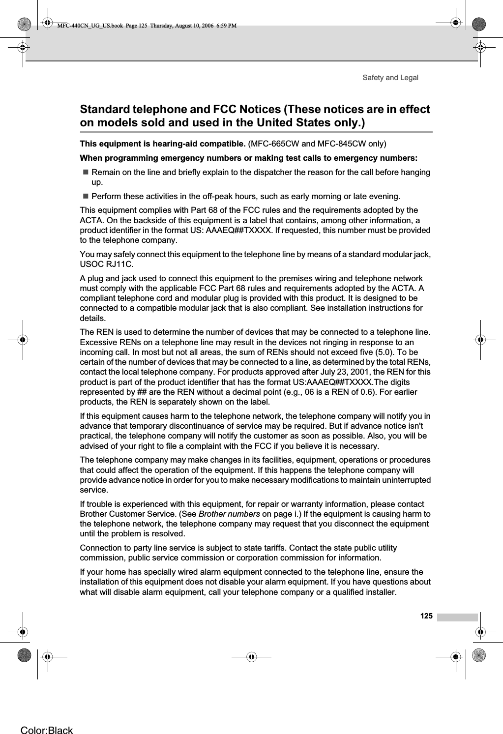 Safety and Legal125Standard telephone and FCC Notices (These notices are in effect on models sold and used in the United States only.) AThis equipment is hearing-aid compatible. (MFC-665CW and MFC-845CW only)When programming emergency numbers or making test calls to emergency numbers:Remain on the line and briefly explain to the dispatcher the reason for the call before hanging up.Perform these activities in the off-peak hours, such as early morning or late evening.This equipment complies with Part 68 of the FCC rules and the requirements adopted by the ACTA. On the backside of this equipment is a label that contains, among other information, a product identifier in the format US: AAAEQ##TXXXX. If requested, this number must be provided to the telephone company.You may safely connect this equipment to the telephone line by means of a standard modular jack, USOC RJ11C.A plug and jack used to connect this equipment to the premises wiring and telephone network must comply with the applicable FCC Part 68 rules and requirements adopted by the ACTA. A compliant telephone cord and modular plug is provided with this product. It is designed to be connected to a compatible modular jack that is also compliant. See installation instructions for details.The REN is used to determine the number of devices that may be connected to a telephone line. Excessive RENs on a telephone line may result in the devices not ringing in response to an incoming call. In most but not all areas, the sum of RENs should not exceed five (5.0). To be certain of the number of devices that may be connected to a line, as determined by the total RENs, contact the local telephone company. For products approved after July 23, 2001, the REN for this product is part of the product identifier that has the format US:AAAEQ##TXXXX.The digits represented by ## are the REN without a decimal point (e.g., 06 is a REN of 0.6). For earlier products, the REN is separately shown on the label.If this equipment causes harm to the telephone network, the telephone company will notify you in advance that temporary discontinuance of service may be required. But if advance notice isn&apos;t practical, the telephone company will notify the customer as soon as possible. Also, you will be advised of your right to file a complaint with the FCC if you believe it is necessary.The telephone company may make changes in its facilities, equipment, operations or procedures that could affect the operation of the equipment. If this happens the telephone company will provide advance notice in order for you to make necessary modifications to maintain uninterrupted service.If trouble is experienced with this equipment, for repair or warranty information, please contact Brother Customer Service. (See Brother numbers on page i.) If the equipment is causing harm to the telephone network, the telephone company may request that you disconnect the equipment until the problem is resolved.Connection to party line service is subject to state tariffs. Contact the state public utility commission, public service commission or corporation commission for information.If your home has specially wired alarm equipment connected to the telephone line, ensure the installation of this equipment does not disable your alarm equipment. If you have questions about what will disable alarm equipment, call your telephone company or a qualified installer.MFC-440CN_UG_US.book  Page 125  Thursday, August 10, 2006  6:59 PMColor:Black