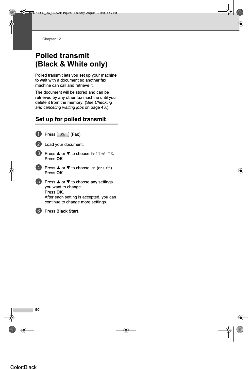 Chapter 1290Polled transmit (Black &amp; White only) 12Polled transmit lets you set up your machine to wait with a document so another fax machine can call and retrieve it.The document will be stored and can be retrieved by any other fax machine until you delete it from the memory. (See Checkingand canceling waiting jobs on page 43.)Set up for polled transmit 12aPress (Fax).bLoad your document.cPress a or b to choose Polled TX.Press OK.dPress a or b to choose On (or Off).Press OK.ePress a or b to choose any settings you want to change.Press OK.After each setting is accepted, you can continue to change more settings.fPress Black Start.MFC-440CN_UG_US.book  Page 90  Thursday, August 10, 2006  6:59 PMColor:Black