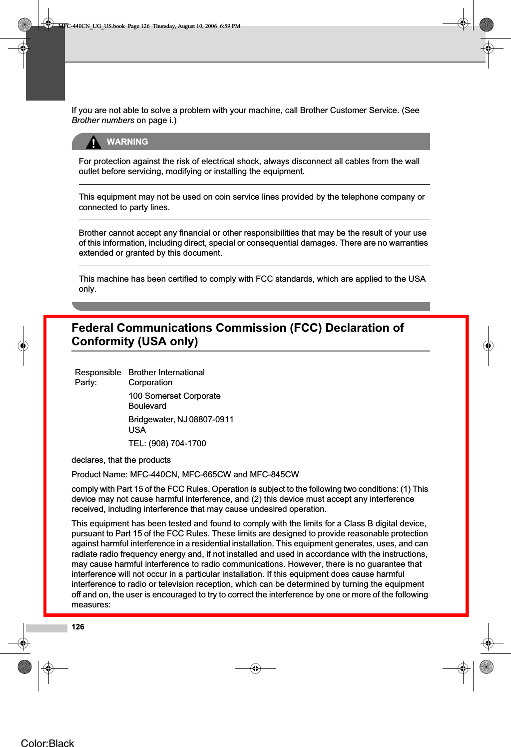 126If you are not able to solve a problem with your machine, call Brother Customer Service. (See Brother numbers on page i.)WARNINGFor protection against the risk of electrical shock, always disconnect all cables from the wall outlet before servicing, modifying or installing the equipment.This equipment may not be used on coin service lines provided by the telephone company or connected to party lines.Brother cannot accept any financial or other responsibilities that may be the result of your use of this information, including direct, special or consequential damages. There are no warranties extended or granted by this document.This machine has been certified to comply with FCC standards, which are applied to the USA only.Federal Communications Commission (FCC) Declaration of Conformity (USA only) Adeclares, that the productsProduct Name: MFC-440CN, MFC-665CW and MFC-845CWcomply with Part 15 of the FCC Rules. Operation is subject to the following two conditions: (1) This device may not cause harmful interference, and (2) this device must accept any interference received, including interference that may cause undesired operation.This equipment has been tested and found to comply with the limits for a Class B digital device, pursuant to Part 15 of the FCC Rules. These limits are designed to provide reasonable protection against harmful interference in a residential installation. This equipment generates, uses, and can radiate radio frequency energy and, if not installed and used in accordance with the instructions, may cause harmful interference to radio communications. However, there is no guarantee that interference will not occur in a particular installation. If this equipment does cause harmful interference to radio or television reception, which can be determined by turning the equipment off and on, the user is encouraged to try to correct the interference by one or more of the following measures:ResponsibleParty:Brother International Corporation100 Somerset Corporate BoulevardBridgewater, NJ 08807-0911 USATEL: (908) 704-1700MFC-440CN_UG_US.book  Page 126  Thursday, August 10, 2006  6:59 PMColor:Black