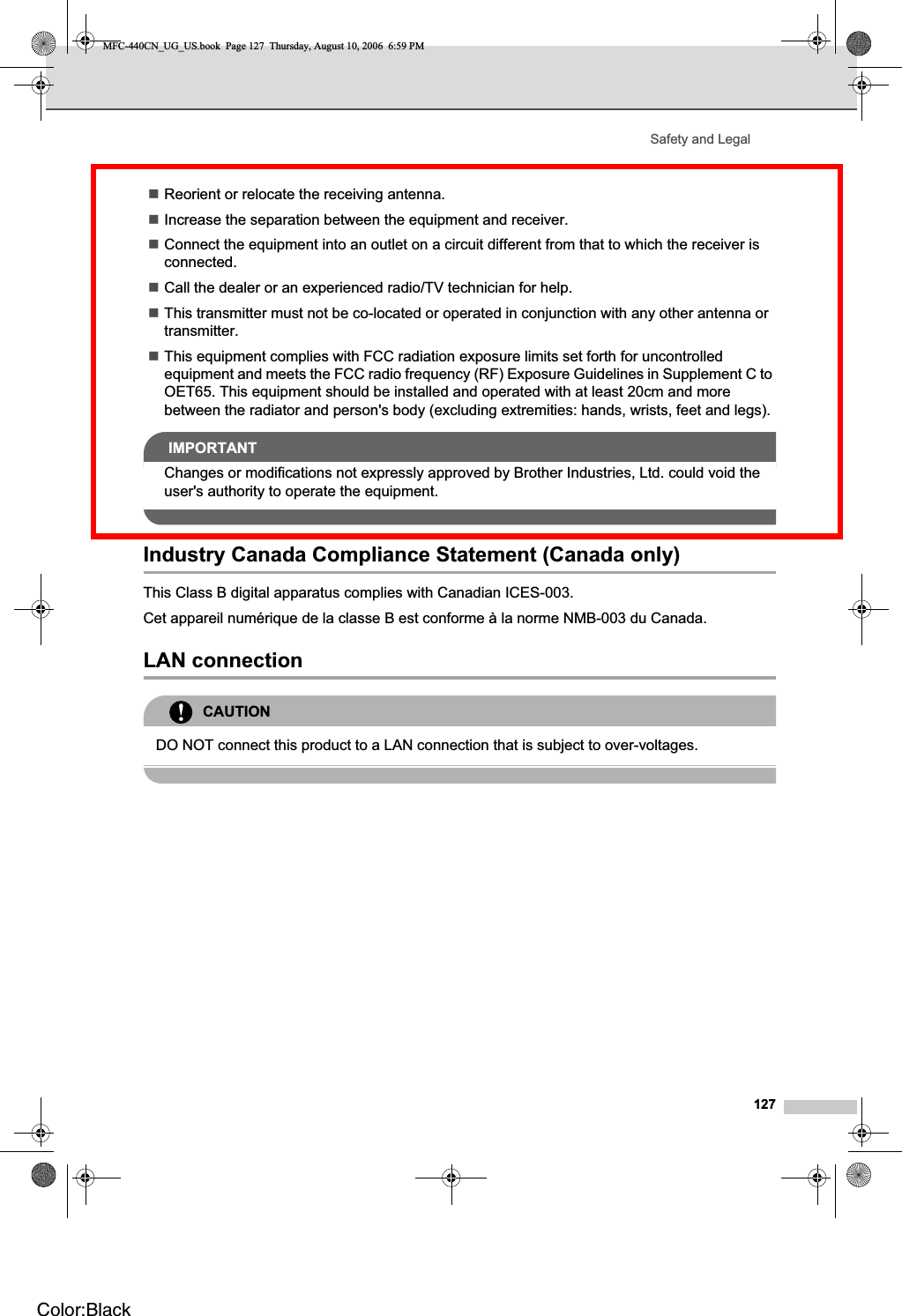 Safety and Legal127Reorient or relocate the receiving antenna.Increase the separation between the equipment and receiver. Connect the equipment into an outlet on a circuit different from that to which the receiver is connected.Call the dealer or an experienced radio/TV technician for help. This transmitter must not be co-located or operated in conjunction with any other antenna or transmitter.This equipment complies with FCC radiation exposure limits set forth for uncontrolled equipment and meets the FCC radio frequency (RF) Exposure Guidelines in Supplement C to OET65. This equipment should be installed and operated with at least 20cm and more between the radiator and person&apos;s body (excluding extremities: hands, wrists, feet and legs). IMPORTANTChanges or modifications not expressly approved by Brother Industries, Ltd. could void the user&apos;s authority to operate the equipment.Industry Canada Compliance Statement (Canada only) AThis Class B digital apparatus complies with Canadian ICES-003. Cet appareil numérique de la classe B est conforme à la norme NMB-003 du Canada.LAN connection ACAUTIONDO NOT connect this product to a LAN connection that is subject to over-voltages.MFC-440CN_UG_US.book  Page 127  Thursday, August 10, 2006  6:59 PMColor:Black