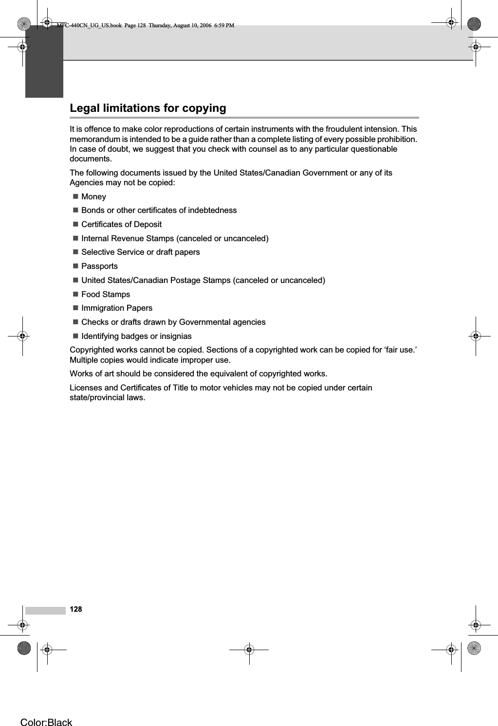 128Legal limitations for copying AIt is offence to make color reproductions of certain instruments with the froudulent intension. This memorandum is intended to be a guide rather than a complete listing of every possible prohibition. In case of doubt, we suggest that you check with counsel as to any particular questionable documents.The following documents issued by the United States/Canadian Government or any of its Agencies may not be copied:MoneyBonds or other certificates of indebtednessCertificates of DepositInternal Revenue Stamps (canceled or uncanceled)Selective Service or draft papersPassportsUnited States/Canadian Postage Stamps (canceled or uncanceled)Food StampsImmigration PapersChecks or drafts drawn by Governmental agenciesIdentifying badges or insigniasCopyrighted works cannot be copied. Sections of a copyrighted work can be copied for ‘fair use.’ Multiple copies would indicate improper use.Works of art should be considered the equivalent of copyrighted works.Licenses and Certificates of Title to motor vehicles may not be copied under certain state/provincial laws.MFC-440CN_UG_US.book  Page 128  Thursday, August 10, 2006  6:59 PMColor:Black