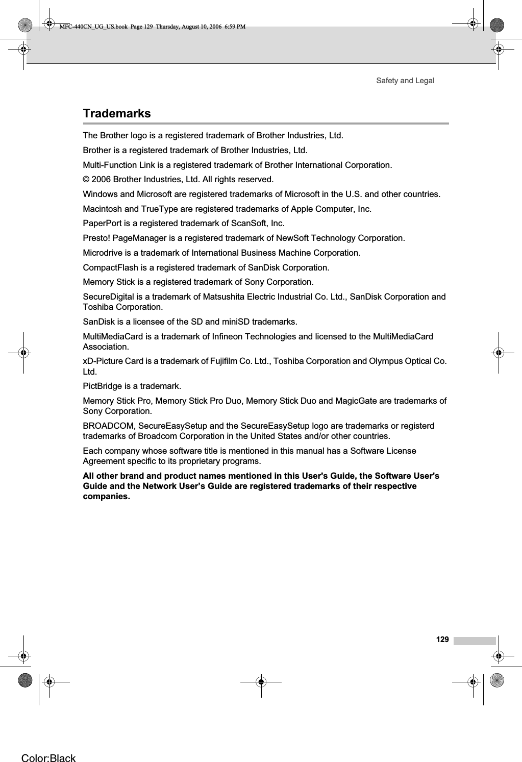 Safety and Legal129Trademarks AThe Brother logo is a registered trademark of Brother Industries, Ltd.Brother is a registered trademark of Brother Industries, Ltd.Multi-Function Link is a registered trademark of Brother International Corporation.© 2006 Brother Industries, Ltd. All rights reserved.Windows and Microsoft are registered trademarks of Microsoft in the U.S. and other countries.Macintosh and TrueType are registered trademarks of Apple Computer, Inc.PaperPort is a registered trademark of ScanSoft, Inc.Presto! PageManager is a registered trademark of NewSoft Technology Corporation.Microdrive is a trademark of International Business Machine Corporation.CompactFlash is a registered trademark of SanDisk Corporation.Memory Stick is a registered trademark of Sony Corporation.SecureDigital is a trademark of Matsushita Electric Industrial Co. Ltd., SanDisk Corporation and Toshiba Corporation.SanDisk is a licensee of the SD and miniSD trademarks.MultiMediaCard is a trademark of Infineon Technologies and licensed to the MultiMediaCard Association.xD-Picture Card is a trademark of Fujifilm Co. Ltd., Toshiba Corporation and Olympus Optical Co. Ltd.PictBridge is a trademark.Memory Stick Pro, Memory Stick Pro Duo, Memory Stick Duo and MagicGate are trademarks of Sony Corporation.BROADCOM, SecureEasySetup and the SecureEasySetup logo are trademarks or registerd trademarks of Broadcom Corporation in the United States and/or other countries.Each company whose software title is mentioned in this manual has a Software License Agreement specific to its proprietary programs.All other brand and product names mentioned in this User&apos;s Guide, the Software User&apos;s Guide and the Network User’s Guide are registered trademarks of their respective companies.MFC-440CN_UG_US.book  Page 129  Thursday, August 10, 2006  6:59 PMColor:Black