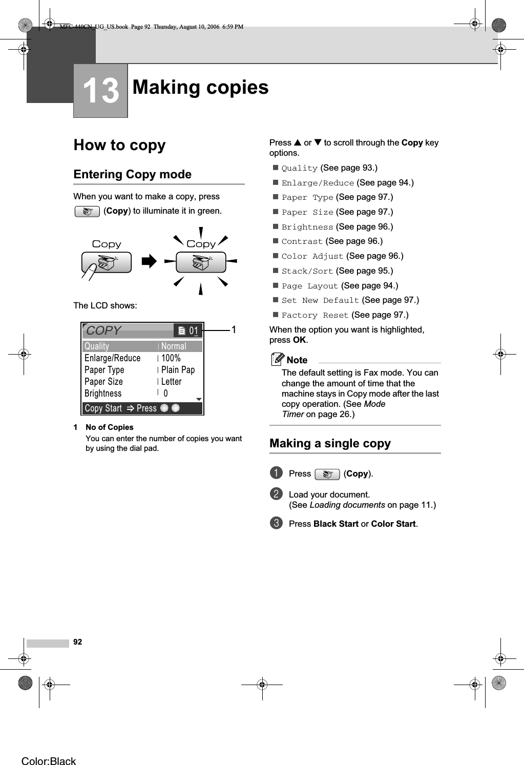 9213How to copy 13Entering Copy mode 13When you want to make a copy, press (Copy) to illuminate it in green.The LCD shows:1 No of CopiesYou can enter the number of copies you want by using the dial pad.Press a or b to scroll through the Copy key options.Quality (See page 93.)Enlarge/Reduce (See page 94.)Paper Type (See page 97.)Paper Size (See page 97.)Brightness (See page 96.)Contrast (See page 96.)Color Adjust (See page 96.)Stack/Sort (See page 95.)Page Layout (See page 94.)Set New Default (See page 97.)Factory Reset (See page 97.)When the option you want is highlighted, press OK.NoteThe default setting is Fax mode. You can change the amount of time that the machine stays in Copy mode after the last copy operation. (See ModeTimer on page 26.)Making a single copy 13aPress (Copy).bLoad your document.(See Loading documents on page 11.)cPress Black Start or Color Start.Making copies  13COPYCopy Start PressQualityEnlarge/ReducePaper TypePaper SizeBrightnessNormal100%Plain PapLetter 0  011MFC-440CN_UG_US.book  Page 92  Thursday, August 10, 2006  6:59 PMColor:Black