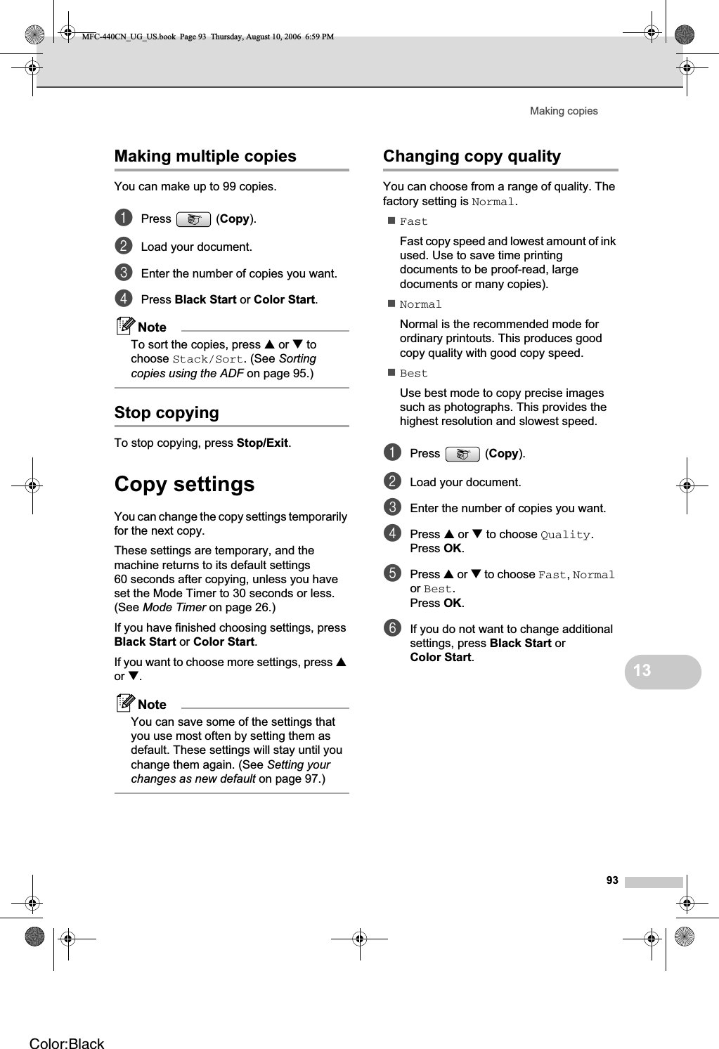 Making copies9313Making multiple copies 13You can make up to 99 copies.aPress (Copy).bLoad your document.cEnter the number of copies you want.dPress Black Start or Color Start.NoteTo sort the copies, press a or b to choose Stack/Sort. (See Sortingcopies using the ADF on page 95.)Stop copying 13To stop copying, press Stop/Exit.Copy settings 13You can change the copy settings temporarily for the next copy. These settings are temporary, and the machine returns to its default settings 60 seconds after copying, unless you have set the Mode Timer to 30 seconds or less. (See Mode Timer on page 26.)If you have finished choosing settings, press Black Start or Color Start.If you want to choose more settings, press aor b.NoteYou can save some of the settings that you use most often by setting them as default. These settings will stay until you change them again. (See Setting your changes as new default on page 97.)Changing copy quality 13You can choose from a range of quality. The factory setting is Normal.FastFast copy speed and lowest amount of ink used. Use to save time printing documents to be proof-read, large documents or many copies).NormalNormal is the recommended mode for ordinary printouts. This produces good copy quality with good copy speed.BestUse best mode to copy precise images such as photographs. This provides the highest resolution and slowest speed.aPress (Copy).bLoad your document.cEnter the number of copies you want.dPress a or b to choose Quality.Press OK.ePress a or b to choose Fast,Normalor Best.Press OK.fIf you do not want to change additional settings, press Black Start or Color Start.MFC-440CN_UG_US.book  Page 93  Thursday, August 10, 2006  6:59 PMColor:Black