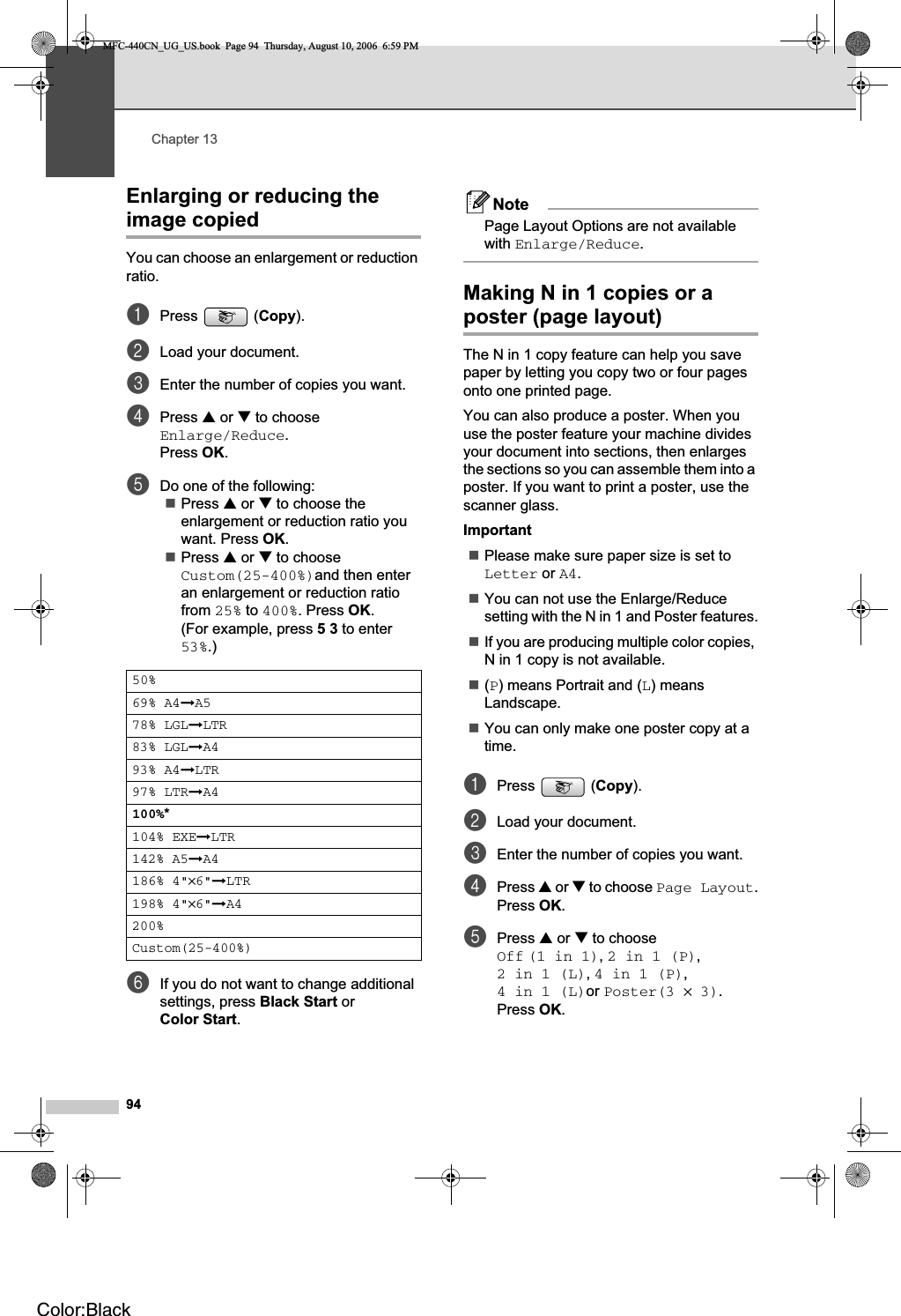 Chapter 1394Enlarging or reducing the image copied 13You can choose an enlargement or reduction ratio.aPress (Copy).bLoad your document.cEnter the number of copies you want.dPress a or b to choose Enlarge/Reduce.Press OK.eDo one of the following:Press a or b to choose the enlargement or reduction ratio you want. Press OK.Press a or b to choose Custom(25-400%)and then enter an enlargement or reduction ratio from 25% to 400%. Press OK.(For example, press 53 to enter 53%.)fIf you do not want to change additional settings, press Black Start or Color Start.NotePage Layout Options are not available with Enlarge/Reduce.Making N in 1 copies or a poster (page layout)  13The N in 1 copy feature can help you save paper by letting you copy two or four pages onto one printed page.You can also produce a poster. When you use the poster feature your machine divides your document into sections, then enlarges the sections so you can assemble them into a poster. If you want to print a poster, use the scanner glass.ImportantPlease make sure paper size is set to Letter or A4.You can not use the Enlarge/Reduce setting with the N in 1 and Poster features.If you are producing multiple color copies, N in 1 copy is not available.(P) means Portrait and (L) means Landscape.You can only make one poster copy at a time.aPress (Copy).bLoad your document.cEnter the number of copies you want.dPress a or b to choose Page Layout.Press OK.ePress a or b to choose Off (1 in 1),2in1(P),2in1(L),4 in 1 (P),4in1(L)or Poster(3 × 3).Press OK.50%69% A4iA578% LGLiLTR83% LGLiA493% A4iLTR97% LTRiA4100%*104% EXEiLTR142% A5iA4186% 4&quot;×6&quot;iLTR198% 4&quot;×6&quot;iA4200%Custom(25-400%)MFC-440CN_UG_US.book  Page 94  Thursday, August 10, 2006  6:59 PMColor:Black