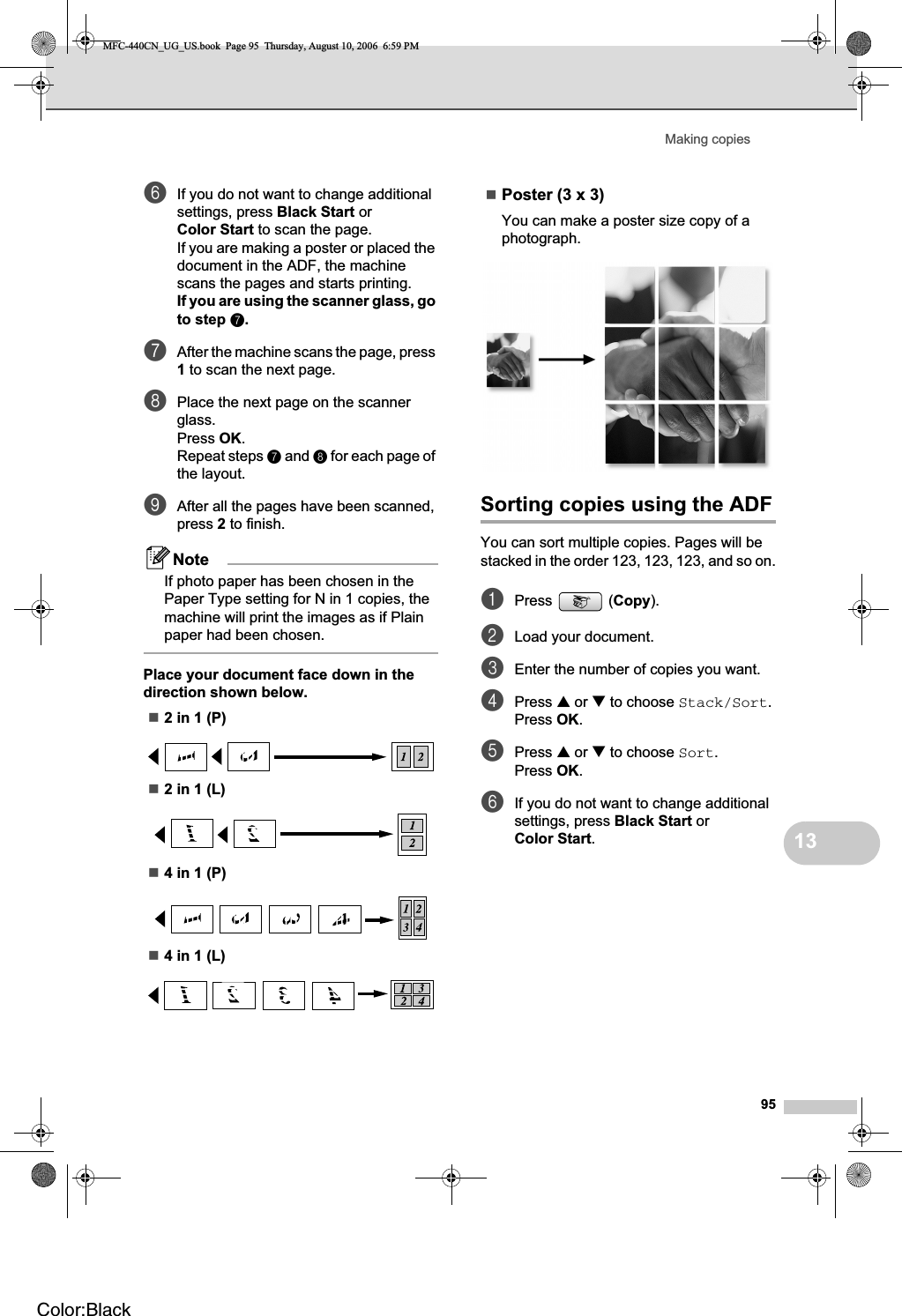 Making copies9513fIf you do not want to change additional settings, press Black Start or Color Start to scan the page.If you are making a poster or placed the document in the ADF, the machine scans the pages and starts printing.If you are using the scanner glass, go to step g.gAfter the machine scans the page, press 1 to scan the next page.hPlace the next page on the scanner glass.Press OK.Repeat steps g and h for each page of the layout.iAfter all the pages have been scanned, press 2 to finish.NoteIf photo paper has been chosen in the Paper Type setting for N in 1 copies, the machine will print the images as if Plain paper had been chosen.Place your document face down in the direction shown below.2 in 1 (P)2 in 1 (L)4 in 1 (P)4 in 1 (L)Poster (3 x 3)You can make a poster size copy of a photograph.Sorting copies using the ADF13You can sort multiple copies. Pages will be stacked in the order 123, 123, 123, and so on.aPress (Copy).bLoad your document.cEnter the number of copies you want.dPress a or b to choose Stack/Sort.Press OK.ePress a or b to choose Sort.Press OK.fIf you do not want to change additional settings, press Black Start or Color Start.MFC-440CN_UG_US.book  Page 95  Thursday, August 10, 2006  6:59 PMColor:Black