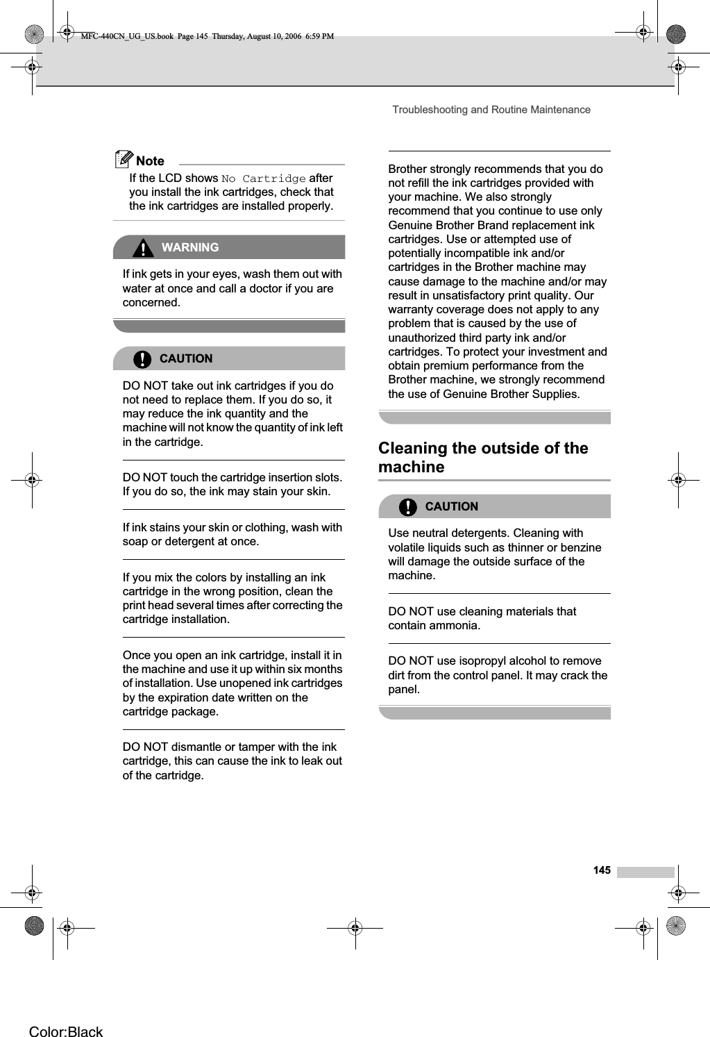 Troubleshooting and Routine Maintenance145NoteIf the LCD shows No Cartridge after you install the ink cartridges, check that the ink cartridges are installed properly.WARNINGIf ink gets in your eyes, wash them out with water at once and call a doctor if you are concerned.CAUTIONDO NOT take out ink cartridges if you do not need to replace them. If you do so, it may reduce the ink quantity and the machine will not know the quantity of ink left in the cartridge.DO NOT touch the cartridge insertion slots. If you do so, the ink may stain your skin.If ink stains your skin or clothing, wash with soap or detergent at once. If you mix the colors by installing an ink cartridge in the wrong position, clean the print head several times after correcting the cartridge installation.Once you open an ink cartridge, install it in the machine and use it up within six months of installation. Use unopened ink cartridges by the expiration date written on the cartridge package.DO NOT dismantle or tamper with the ink cartridge, this can cause the ink to leak out of the cartridge.Brother strongly recommends that you do not refill the ink cartridges provided with your machine. We also strongly recommend that you continue to use only Genuine Brother Brand replacement ink cartridges. Use or attempted use of potentially incompatible ink and/or cartridges in the Brother machine may cause damage to the machine and/or may result in unsatisfactory print quality. Our warranty coverage does not apply to any problem that is caused by the use of unauthorized third party ink and/or cartridges. To protect your investment and obtain premium performance from the Brother machine, we strongly recommend the use of Genuine Brother Supplies.Cleaning the outside of the machine BCAUTIONUse neutral detergents. Cleaning with volatile liquids such as thinner or benzine will damage the outside surface of the machine.DO NOT use cleaning materials that contain ammonia.DO NOT use isopropyl alcohol to remove dirt from the control panel. It may crack the panel.MFC-440CN_UG_US.book  Page 145  Thursday, August 10, 2006  6:59 PMColor:Black