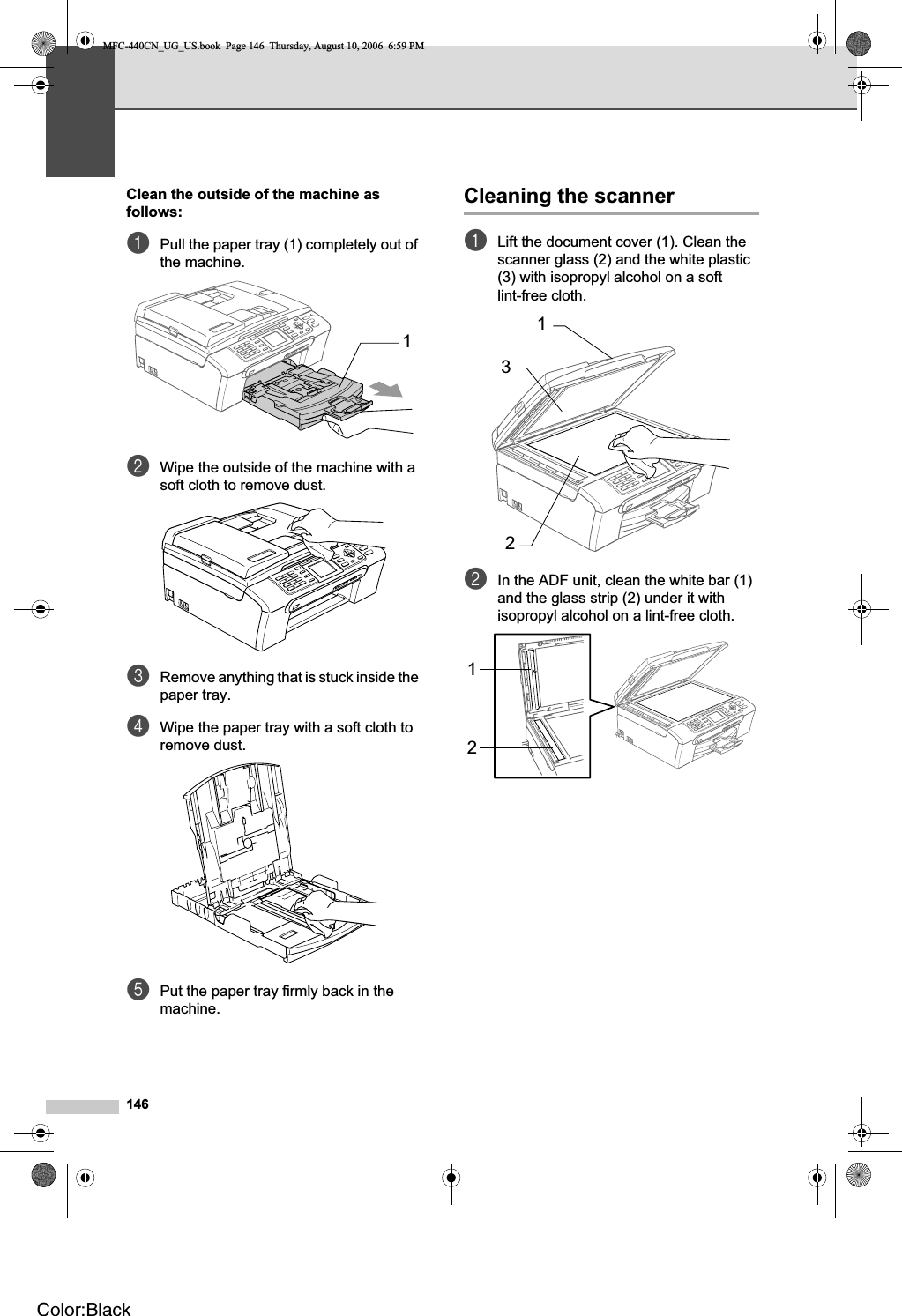 146Clean the outside of the machine as follows: BaPull the paper tray (1) completely out of the machine.bWipe the outside of the machine with a soft cloth to remove dust.cRemove anything that is stuck inside the paper tray.dWipe the paper tray with a soft cloth to remove dust.ePut the paper tray firmly back in the machine.Cleaning the scanner BaLift the document cover (1). Clean the scanner glass (2) and the white plastic (3) with isopropyl alcohol on a soft lint-free cloth.bIn the ADF unit, clean the white bar (1) and the glass strip (2) under it with isopropyl alcohol on a lint-free cloth.112312MFC-440CN_UG_US.book  Page 146  Thursday, August 10, 2006  6:59 PMColor:Black