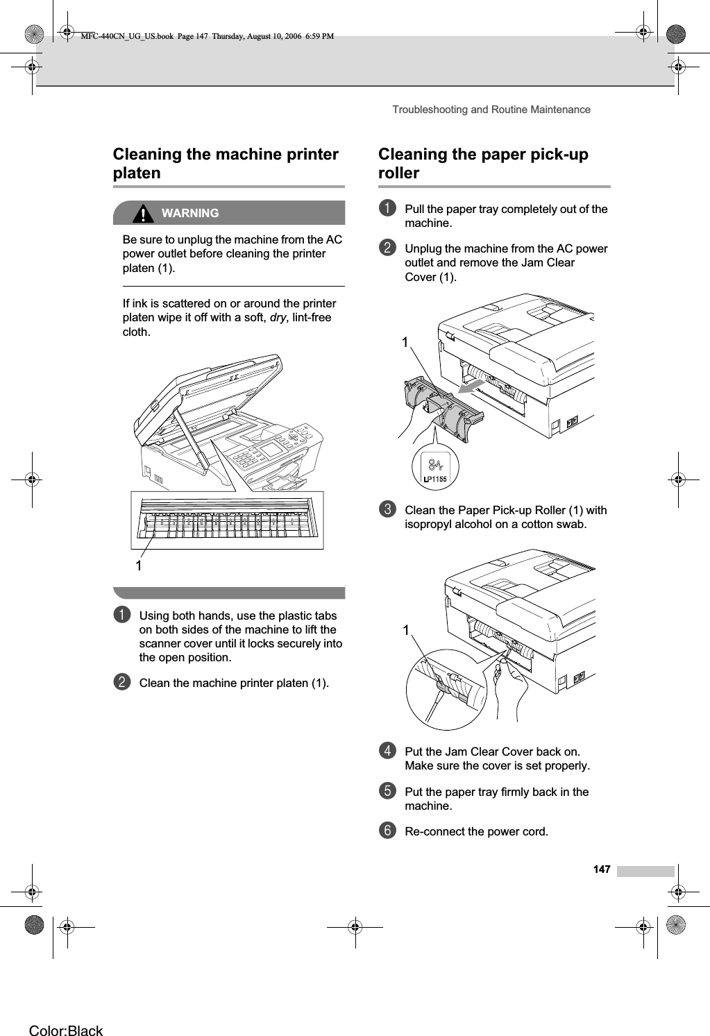 Troubleshooting and Routine Maintenance147Cleaning the machine printer platen BWARNINGBe sure to unplug the machine from the AC power outlet before cleaning the printer platen (1).If ink is scattered on or around the printer platen wipe it off with a soft, dry, lint-free cloth.aUsing both hands, use the plastic tabs on both sides of the machine to lift the scanner cover until it locks securely into the open position.bClean the machine printer platen (1).Cleaning the paper pick-up roller BaPull the paper tray completely out of the machine.bUnplug the machine from the AC power outlet and remove the Jam Clear Cover (1).cClean the Paper Pick-up Roller (1) with isopropyl alcohol on a cotton swab.dPut the Jam Clear Cover back on.Make sure the cover is set properly.ePut the paper tray firmly back in the machine.fRe-connect the power cord.111MFC-440CN_UG_US.book  Page 147  Thursday, August 10, 2006  6:59 PMColor:Black