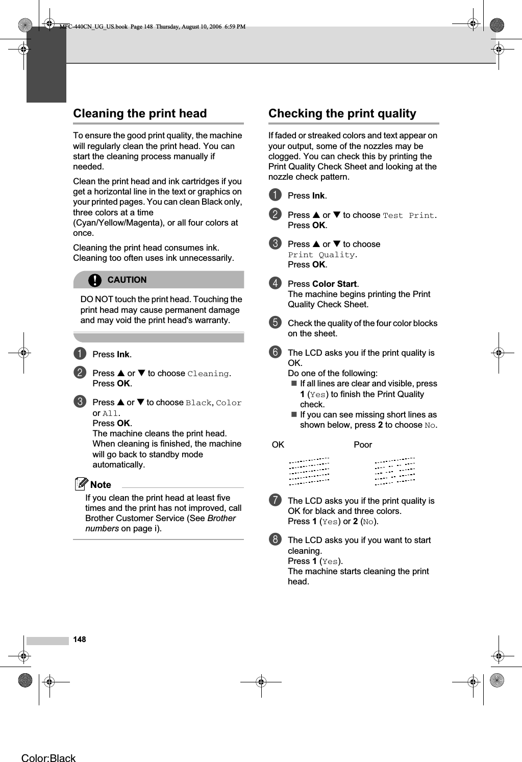 148Cleaning the print head BTo ensure the good print quality, the machine will regularly clean the print head. You can start the cleaning process manually if needed.Clean the print head and ink cartridges if you get a horizontal line in the text or graphics on your printed pages. You can clean Black only, three colors at a time (Cyan/Yellow/Magenta), or all four colors at once.Cleaning the print head consumes ink. Cleaning too often uses ink unnecessarily.CAUTIONDO NOT touch the print head. Touching the print head may cause permanent damage and may void the print head&apos;s warranty.aPress Ink.bPress a or b to choose Cleaning.Press OK.cPress a or b to choose Black,Coloror All.Press OK.The machine cleans the print head. When cleaning is finished, the machine will go back to standby mode automatically.NoteIf you clean the print head at least five times and the print has not improved, call Brother Customer Service (See Brothernumbers on page i).Checking the print quality BIf faded or streaked colors and text appear on your output, some of the nozzles may be clogged. You can check this by printing the Print Quality Check Sheet and looking at the nozzle check pattern.aPress Ink.bPress a or b to choose Test Print.Press OK.cPress a or b to choose Print Quality.Press OK.dPress Color Start.The machine begins printing the Print Quality Check Sheet.eCheck the quality of the four color blocks on the sheet.fThe LCD asks you if the print quality is OK.Do one of the following:If all lines are clear and visible, press 1 (Yes) to finish the Print Quality check.If you can see missing short lines as shown below, press 2 to choose No.gThe LCD asks you if the print quality is OK for black and three colors.Press 1 (Yes) or 2 (No).hThe LCD asks you if you want to start cleaning.Press 1 (Yes).The machine starts cleaning the print head.OK PoorMFC-440CN_UG_US.book  Page 148  Thursday, August 10, 2006  6:59 PMColor:Black