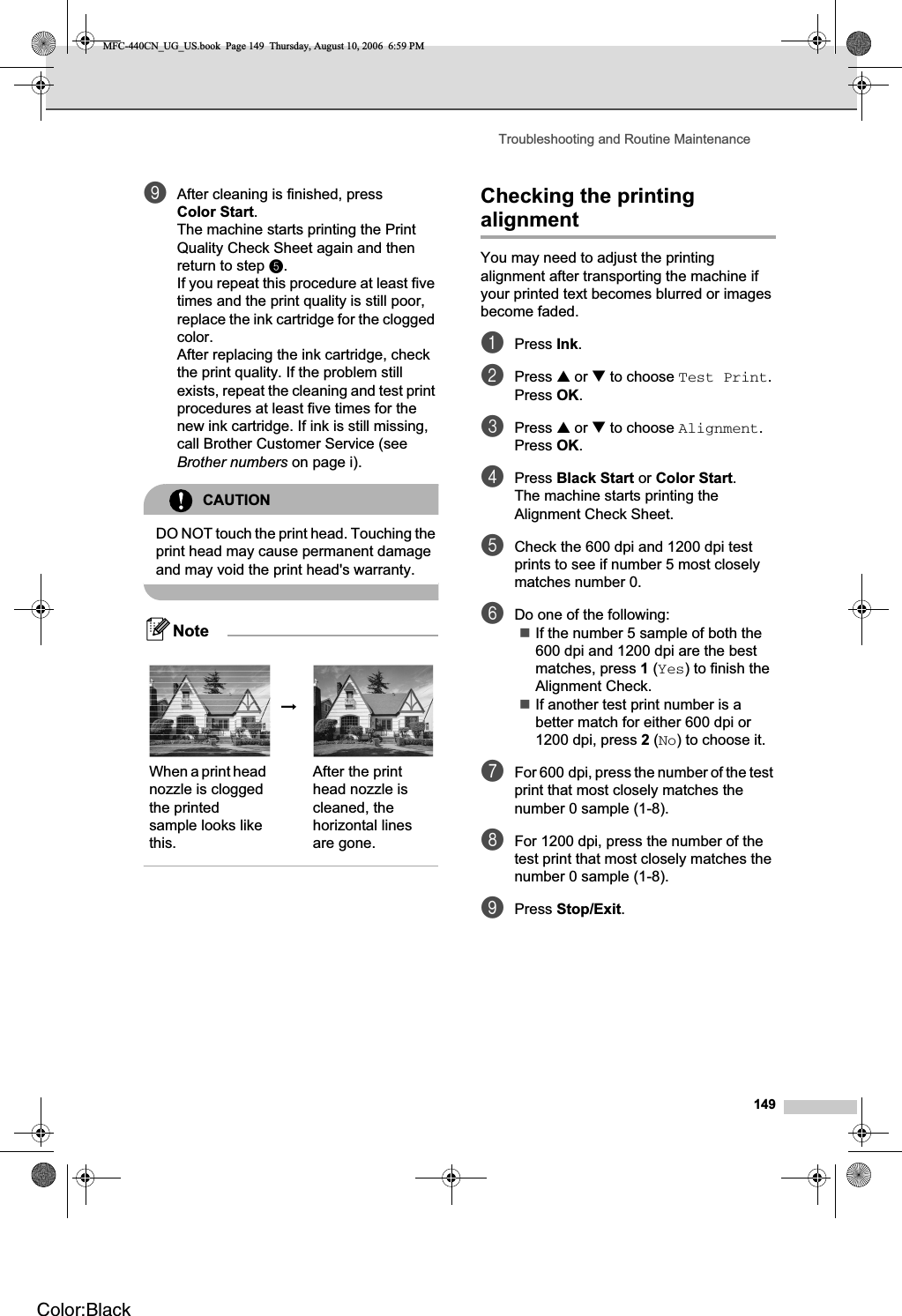 Troubleshooting and Routine Maintenance149iAfter cleaning is finished, press Color Start.The machine starts printing the Print Quality Check Sheet again and then return to step e.If you repeat this procedure at least five times and the print quality is still poor, replace the ink cartridge for the clogged color.After replacing the ink cartridge, check the print quality. If the problem still exists, repeat the cleaning and test print procedures at least five times for the new ink cartridge. If ink is still missing, call Brother Customer Service (see Brother numbers on page i).CAUTIONDO NOT touch the print head. Touching the print head may cause permanent damage and may void the print head&apos;s warranty.NoteChecking the printing alignment BYou may need to adjust the printing alignment after transporting the machine if your printed text becomes blurred or images become faded.aPress Ink.bPress a or b to choose Test Print.Press OK.cPress a or b to choose Alignment.Press OK.dPress Black Start or Color Start.The machine starts printing the Alignment Check Sheet.eCheck the 600 dpi and 1200 dpi test prints to see if number 5 most closely matches number 0. fDo one of the following:If the number 5 sample of both the 600 dpi and 1200 dpi are the best matches, press 1 (Yes) to finish the Alignment Check.If another test print number is a better match for either 600 dpi or 1200 dpi, press 2 (No) to choose it.gFor 600 dpi, press the number of the test print that most closely matches the number 0 sample (1-8).hFor 1200 dpi, press the number of the test print that most closely matches the number 0 sample (1-8).iPress Stop/Exit.iWhen a print head nozzle is clogged the printed sample looks like this.After the print head nozzle is cleaned, the horizontal lines are gone.MFC-440CN_UG_US.book  Page 149  Thursday, August 10, 2006  6:59 PMColor:Black