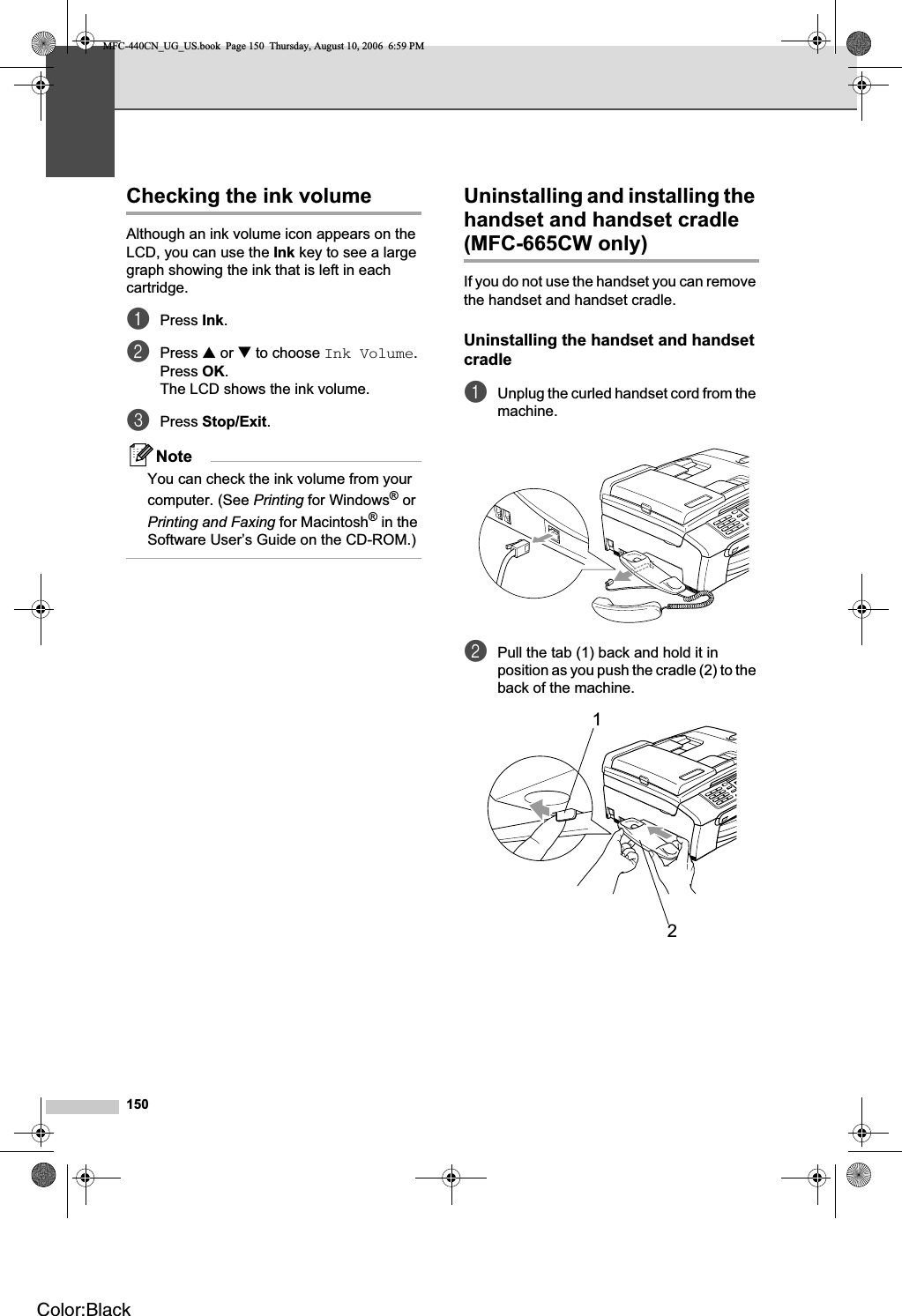 150Checking the ink volume BAlthough an ink volume icon appears on the LCD, you can use the Ink key to see a large graph showing the ink that is left in each cartridge.aPress Ink.bPress a or b to choose Ink Volume.Press OK.The LCD shows the ink volume.cPress Stop/Exit.NoteYou can check the ink volume from your computer. (See Printing for Windows® or Printing and Faxing for Macintosh® in the Software User’s Guide on the CD-ROM.)Uninstalling and installing the handset and handset cradle (MFC-665CW only) 16If you do not use the handset you can remove the handset and handset cradle.Uninstalling the handset and handset cradle BaUnplug the curled handset cord from the machine.bPull the tab (1) back and hold it in position as you push the cradle (2) to the back of the machine.12MFC-440CN_UG_US.book  Page 150  Thursday, August 10, 2006  6:59 PMColor:Black