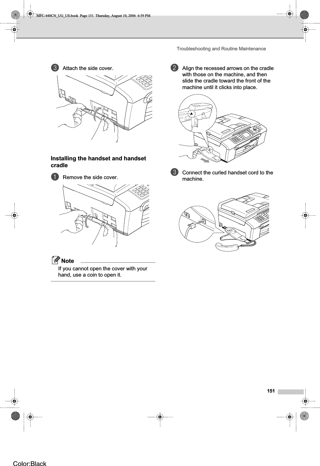 Troubleshooting and Routine Maintenance151cAttach the side cover.Installing the handset and handset cradle BaRemove the side cover.NoteIf you cannot open the cover with your hand, use a coin to open it.bAlign the recessed arrows on the cradle with those on the machine, and then slide the cradle toward the front of the machine until it clicks into place.cConnect the curled handset cord to the machine.MFC-440CN_UG_US.book  Page 151  Thursday, August 10, 2006  6:59 PMColor:Black
