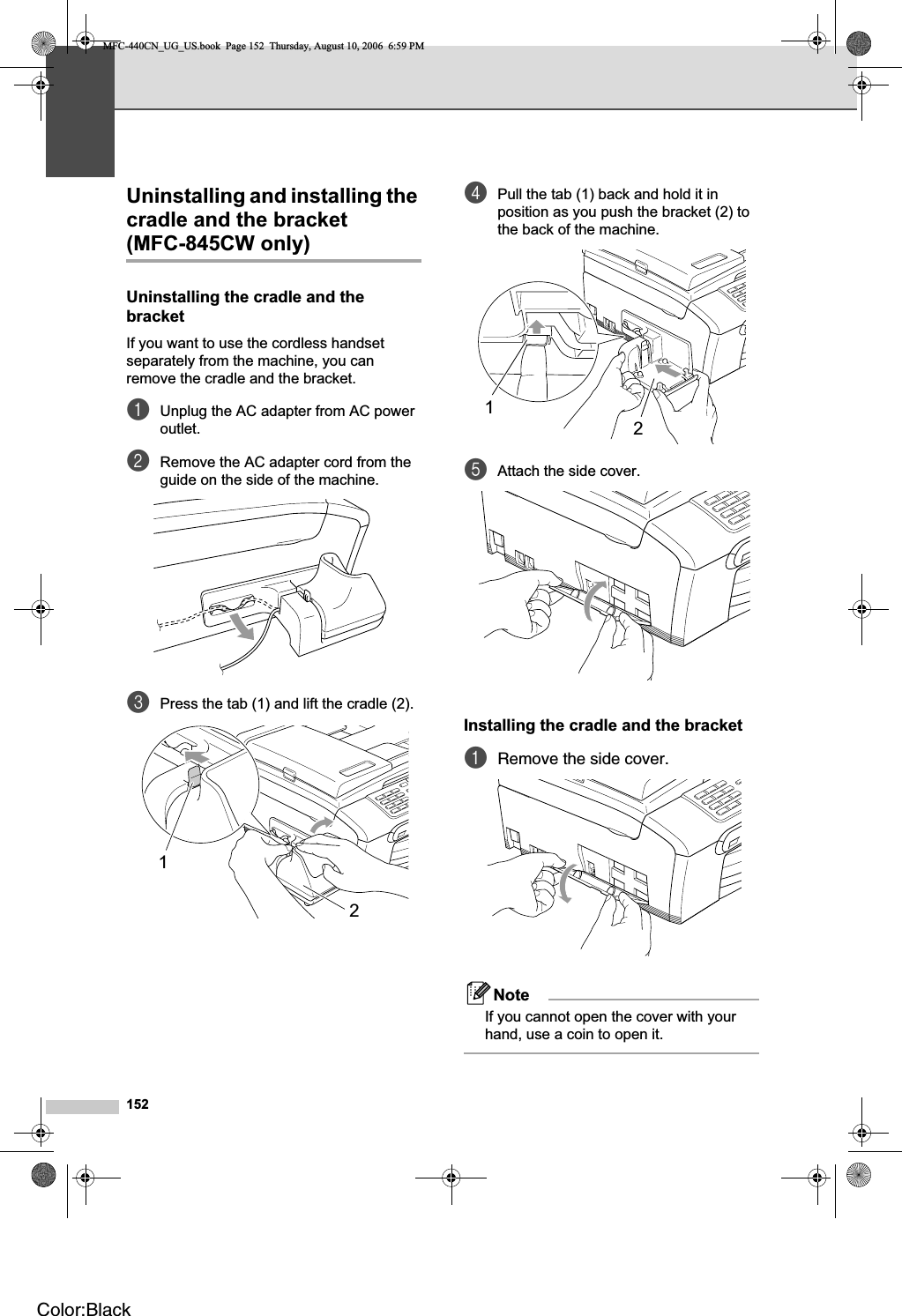 152Uninstalling and installing the cradle and the bracket (MFC-845CW only) 16Uninstalling the cradle and the bracket BIf you want to use the cordless handset separately from the machine, you can remove the cradle and the bracket.aUnplug the AC adapter from AC power outlet.bRemove the AC adapter cord from the guide on the side of the machine.cPress the tab (1) and lift the cradle (2).dPull the tab (1) back and hold it in position as you push the bracket (2) to the back of the machine.eAttach the side cover.Installing the cradle and the bracket BaRemove the side cover.NoteIf you cannot open the cover with your hand, use a coin to open it.1212MFC-440CN_UG_US.book  Page 152  Thursday, August 10, 2006  6:59 PMColor:Black