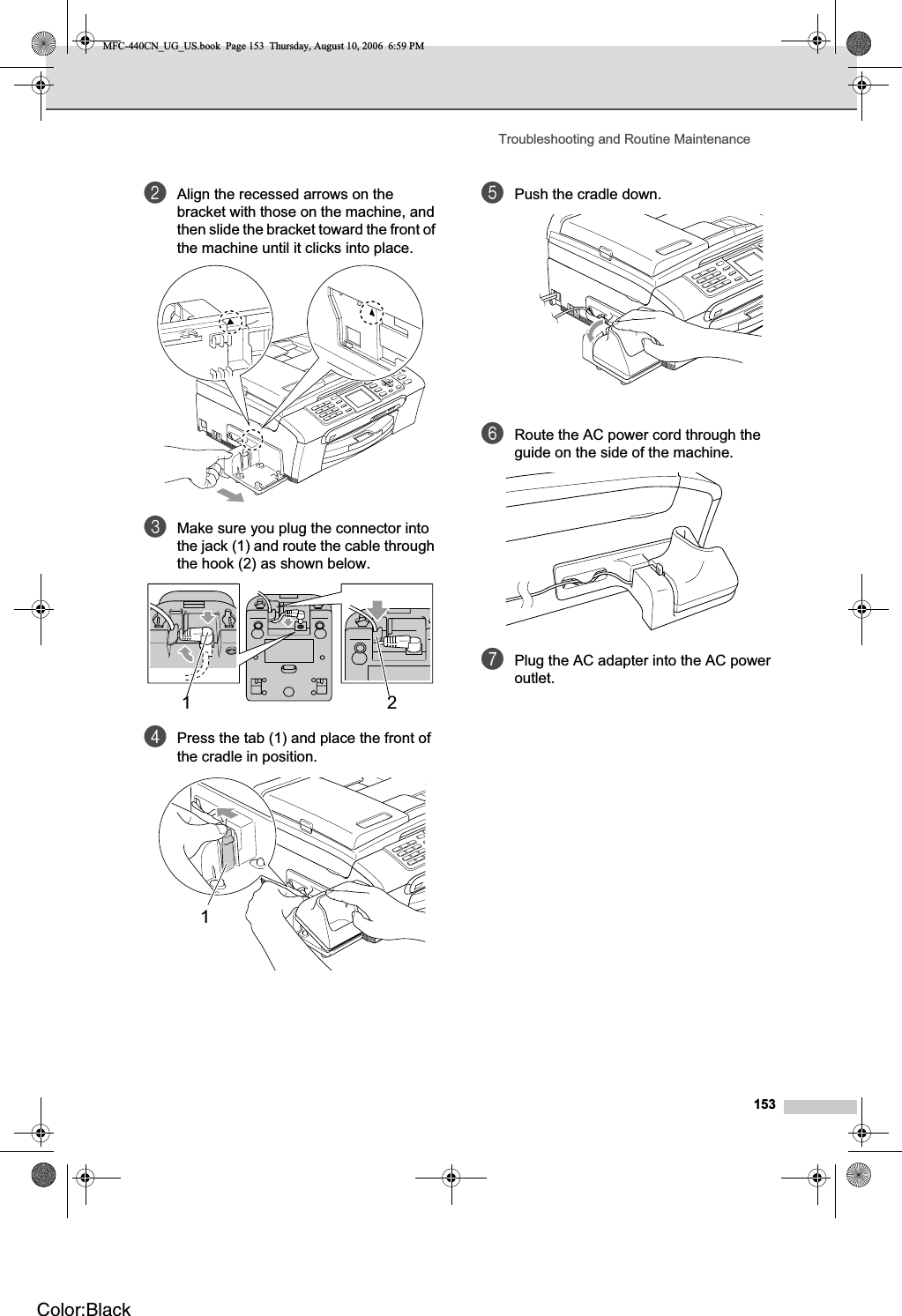 Troubleshooting and Routine Maintenance153bAlign the recessed arrows on the bracket with those on the machine, and then slide the bracket toward the front of the machine until it clicks into place.cMake sure you plug the connector into the jack (1) and route the cable through the hook (2) as shown below.dPress the tab (1) and place the front of the cradle in position.ePush the cradle down.fRoute the AC power cord through the guide on the side of the machine. gPlug the AC adapter into the AC power outlet.121MFC-440CN_UG_US.book  Page 153  Thursday, August 10, 2006  6:59 PMColor:Black