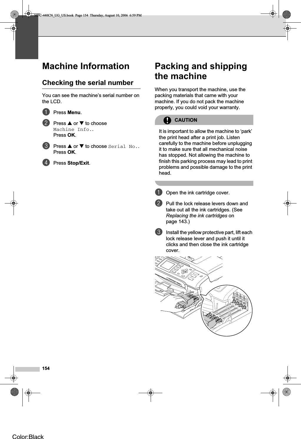 154Machine Information BChecking the serial number BYou can see the machine’s serial number on the LCD.aPress Menu.bPress a or b to choose Machine Info..Press OK.cPress a or b to choose Serial No..Press OK.dPress Stop/Exit.Packing and shipping the machine BWhen you transport the machine, use the packing materials that came with your machine. If you do not pack the machine properly, you could void your warranty.CAUTIONIt is important to allow the machine to ‘park’ the print head after a print job. Listen carefully to the machine before unplugging it to make sure that all mechanical noise has stopped. Not allowing the machine to finish this parking process may lead to print problems and possible damage to the print head.aOpen the ink cartridge cover.bPull the lock release levers down and take out all the ink cartridges. (See Replacing the ink cartridges on page 143.)cInstall the yellow protective part, lift each lock release lever and push it until it clicks and then close the ink cartridge cover.MFC-440CN_UG_US.book  Page 154  Thursday, August 10, 2006  6:59 PMColor:Black