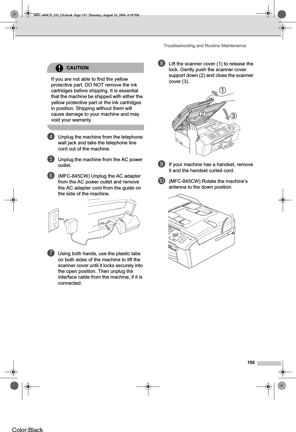 Troubleshooting and Routine Maintenance155CAUTIONIf you are not able to find the yellow protective part, DO NOT remove the ink cartridges before shipping. It is essential that the machine be shipped with either the yellow protective part or the ink cartridges in position. Shipping without them will cause damage to your machine and may void your warranty.dUnplug the machine from the telephone wall jack and take the telephone line cord out of the machine.eUnplug the machine from the AC power outlet.f(MFC-845CW) Unplug the AC adapter from the AC power outlet and remove the AC adapter cord from the guide on the side of the machine.gUsing both hands, use the plastic tabs on both sides of the machine to lift the scanner cover until it locks securely into the open position. Then unplug the interface cable from the machine, if it is connected.hLift the scanner cover (1) to release the lock. Gently push the scanner cover support down (2) and close the scanner cover (3).iIf your machine has a handset, remove it and the handset curled cord.j(MFC-845CW) Rotate the machine’s antenna to the down position.MFC-440CN_UG_US.book  Page 155  Thursday, August 10, 2006  6:59 PMColor:Black