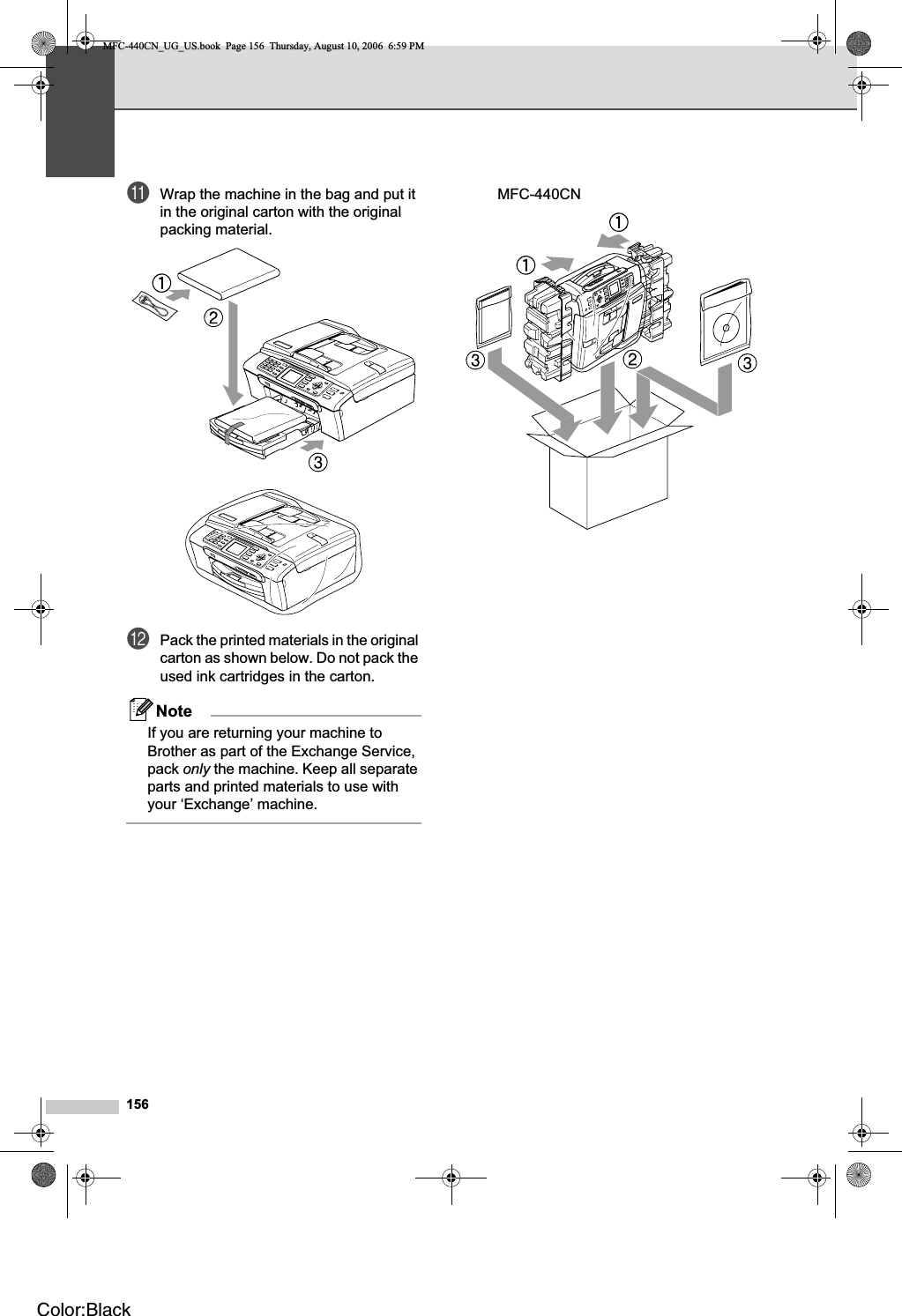 156kWrap the machine in the bag and put it in the original carton with the original packing material.lPack the printed materials in the original carton as shown below. Do not pack the used ink cartridges in the carton.NoteIf you are returning your machine to Brother as part of the Exchange Service, pack only the machine. Keep all separate parts and printed materials to use with your ‘Exchange’ machine.MFC-440CNMFC-440CN_UG_US.book  Page 156  Thursday, August 10, 2006  6:59 PMColor:Black