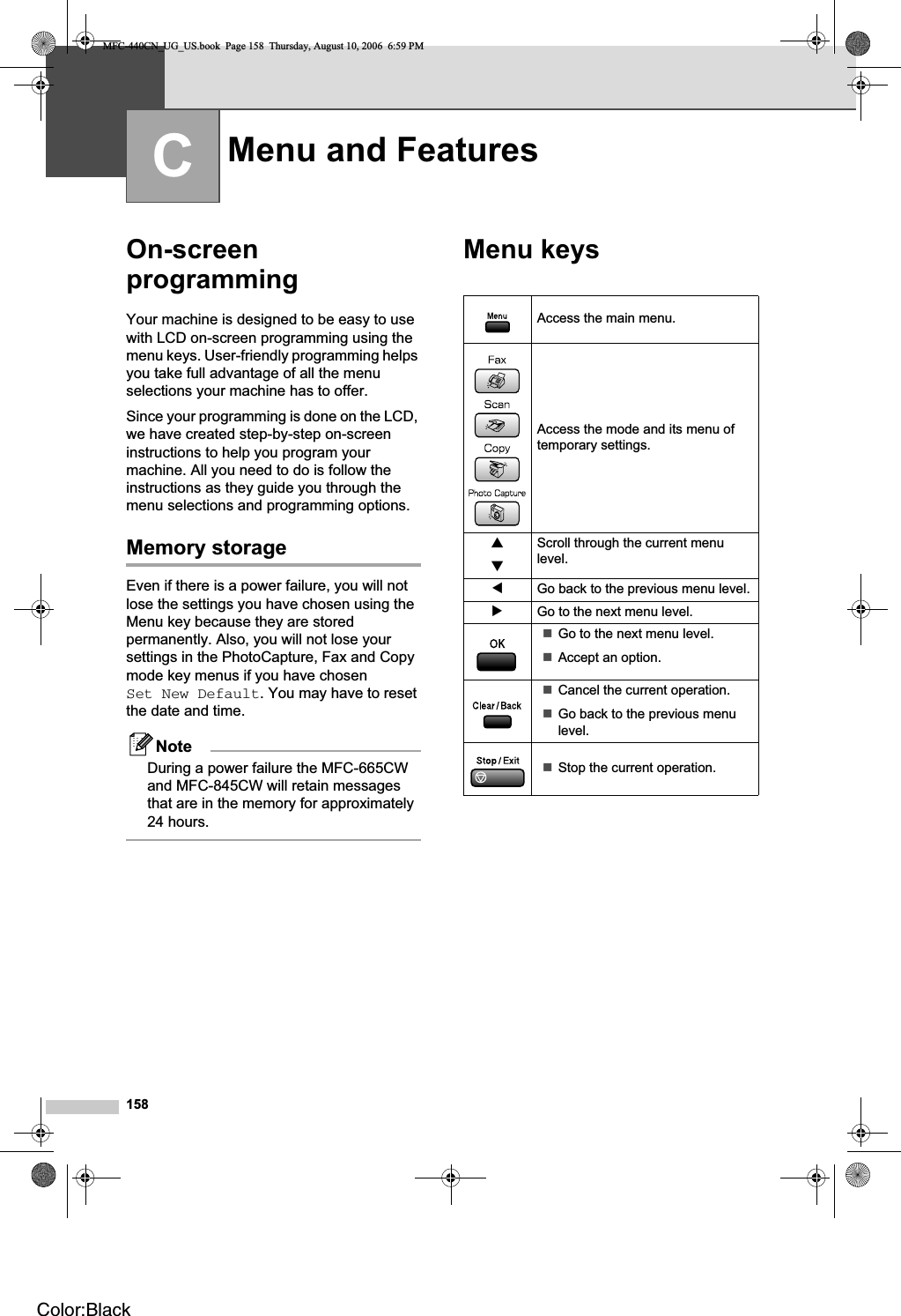 158COn-screenprogramming CYour machine is designed to be easy to use with LCD on-screen programming using the menu keys. User-friendly programming helps you take full advantage of all the menu selections your machine has to offer.Since your programming is done on the LCD, we have created step-by-step on-screen instructions to help you program your machine. All you need to do is follow the instructions as they guide you through the menu selections and programming options.Memory storage CEven if there is a power failure, you will not lose the settings you have chosen using the Menu key because they are stored permanently. Also, you will not lose your settings in the PhotoCapture, Fax and Copy mode key menus if you have chosen Set New Default. You may have to reset the date and time.NoteDuring a power failure the MFC-665CW and MFC-845CW will retain messages that are in the memory for approximately 24 hours.Menu keys CMenu and Features CAccess the main menu.Access the mode and its menu of temporary settings.abScroll through the current menu level.dGo back to the previous menu level.cGo to the next menu level.Go to the next menu level.Accept an option.Cancel the current operation.Go back to the previous menu level.Stop the current operation.MFC-440CN_UG_US.book  Page 158  Thursday, August 10, 2006  6:59 PMColor:Black