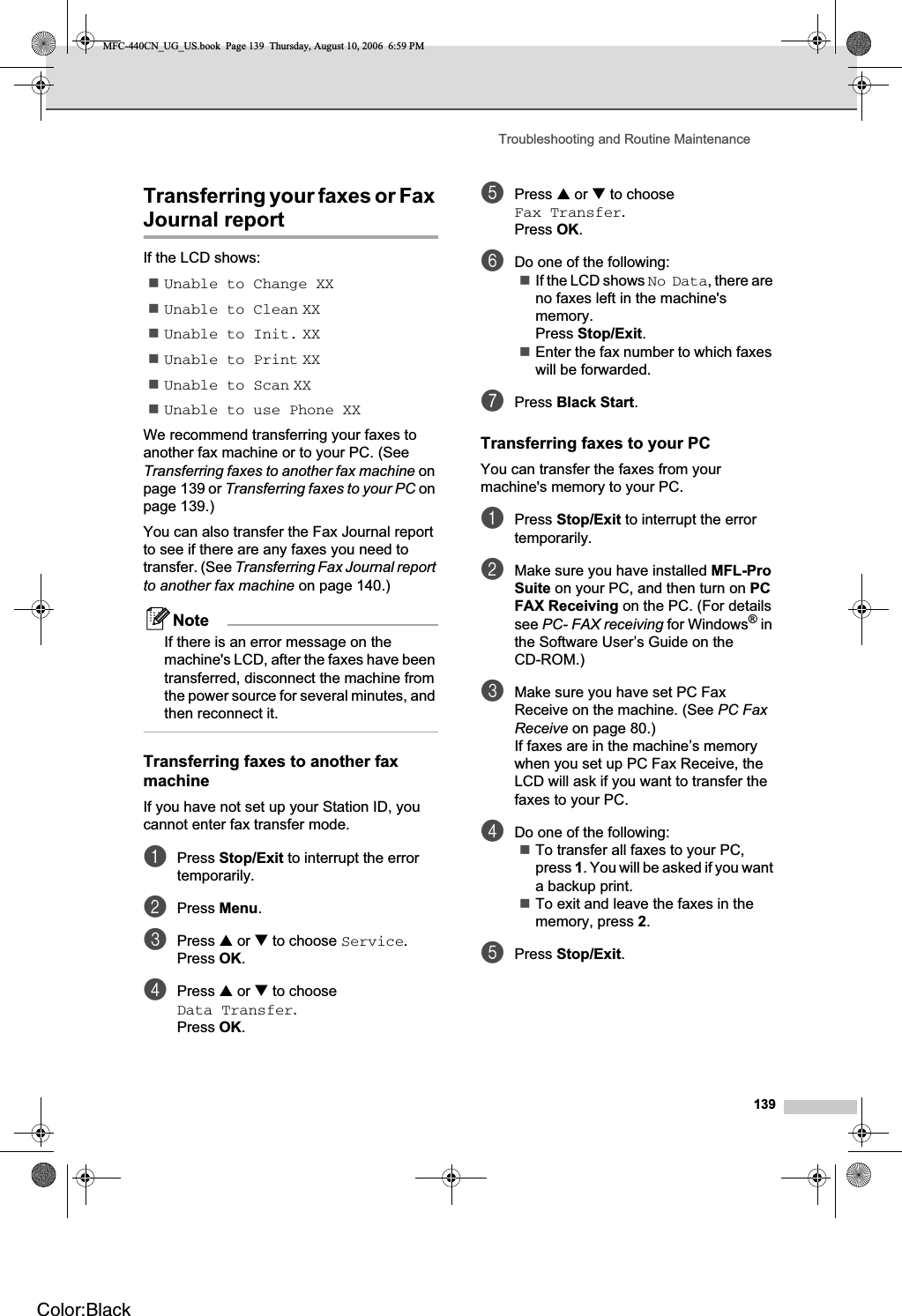 Troubleshooting and Routine Maintenance139Transferring your faxes or Fax Journal report BIf the LCD shows:Unable to Change XXUnable to Clean XXUnable to Init. XXUnable to Print XXUnable to Scan XXUnable to use Phone XXWe recommend transferring your faxes to another fax machine or to your PC. (See Transferring faxes to another fax machine on page 139 or Transferring faxes to your PC on page 139.)You can also transfer the Fax Journal report to see if there are any faxes you need to transfer. (See Transferring Fax Journal report to another fax machine on page 140.)NoteIf there is an error message on the machine&apos;s LCD, after the faxes have been transferred, disconnect the machine from the power source for several minutes, and then reconnect it.Transferring faxes to another fax machine BIf you have not set up your Station ID, you cannot enter fax transfer mode.aPress Stop/Exit to interrupt the error temporarily.bPress Menu.cPress a or b to choose Service.Press OK.dPress a or b to choose Data Transfer.Press OK.ePress a or b to choose Fax Transfer.Press OK.fDo one of the following:If the LCD shows No Data, there are no faxes left in the machine&apos;s memory.Press Stop/Exit.Enter the fax number to which faxes will be forwarded. gPress Black Start.Transferring faxes to your PC  BYou can transfer the faxes from your machine&apos;s memory to your PC. aPress Stop/Exit to interrupt the error temporarily.bMake sure you have installed MFL-ProSuite on your PC, and then turn on PCFAX Receiving on the PC. (For details see PC- FAX receiving for Windows® in the Software User’s Guide on the CD-ROM.)cMake sure you have set PC Fax Receive on the machine. (See PC Fax Receive on page 80.)If faxes are in the machine’s memory when you set up PC Fax Receive, the LCD will ask if you want to transfer the faxes to your PC.dDo one of the following:To transfer all faxes to your PC, press 1. You will be asked if you want a backup print.To exit and leave the faxes in the memory, press 2.ePress Stop/Exit.MFC-440CN_UG_US.book  Page 139  Thursday, August 10, 2006  6:59 PMColor:Black