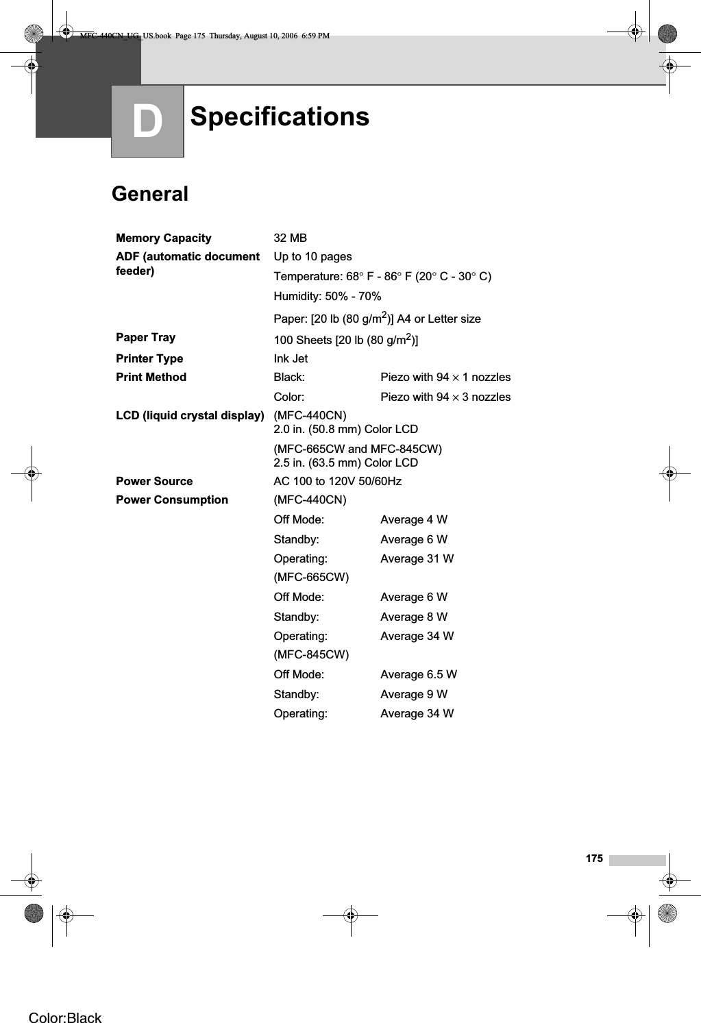 175DGeneral DSpecifications DMemory Capacity 32 MB ADF (automatic document feeder) Up to 10 pagesTemperature: 68°F - 86°F (20°C - 30°C)Humidity: 50% - 70%Paper: [20 lb (80 g/m2)] A4 or Letter sizePaper Tray 100 Sheets [20 lb (80 g/m2)]Printer Type Ink JetPrint Method Black:Color:Piezo with 94 × 1 nozzlesPiezo with 94 × 3 nozzlesLCD (liquid crystal display) (MFC-440CN)2.0 in. (50.8 mm) Color LCD(MFC-665CW and MFC-845CW)2.5 in. (63.5 mm) Color LCDPower Source AC 100 to 120V 50/60HzPower Consumption (MFC-440CN)Off Mode:Standby:Operating:Average 4 WAverage 6 WAverage 31 W(MFC-665CW)Off Mode:Standby:Operating:Average 6 WAverage 8 WAverage 34 W(MFC-845CW)Off Mode:Standby:Operating:Average 6.5 WAverage 9 WAverage 34 WMFC-440CN_UG_US.book  Page 175  Thursday, August 10, 2006  6:59 PMColor:Black