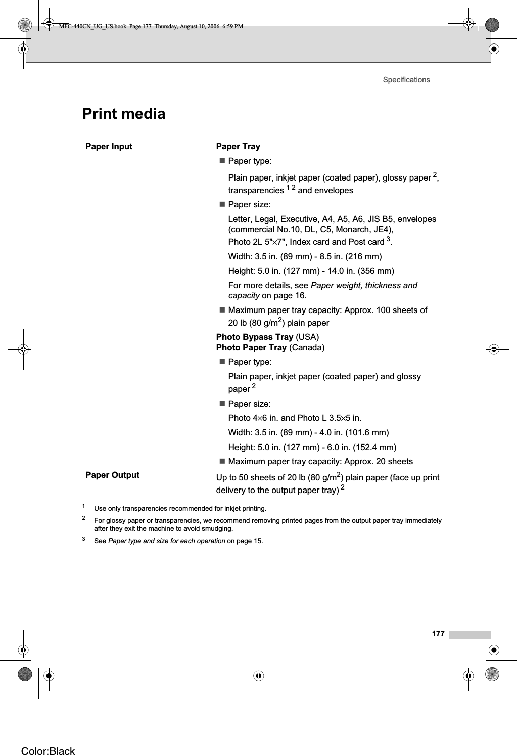 Specifications177Print media D1Use only transparencies recommended for inkjet printing.2For glossy paper or transparencies, we recommend removing printed pages from the output paper tray immediately after they exit the machine to avoid smudging.3See Paper type and size for each operation on page 15.Paper Input  Paper TrayPaper type:Plain paper, inkjet paper (coated paper), glossy paper 2,transparencies 12 and envelopes Paper size:Letter, Legal, Executive, A4, A5, A6, JIS B5, envelopes (commercial No.10, DL, C5, Monarch, JE4), Photo 2L 5&quot;×7&quot;, Index card and Post card 3.Width: 3.5 in. (89 mm) - 8.5 in. (216 mm)Height: 5.0 in. (127 mm) - 14.0 in. (356 mm)For more details, see Paper weight, thickness and capacity on page 16.Maximum paper tray capacity: Approx. 100 sheets of 20 lb (80 g/m2) plain paperPhoto Bypass Tray (USA) Photo Paper Tray (Canada)Paper type:Plain paper, inkjet paper (coated paper) and glossy paper 2Paper size:Photo 4×6 in. and Photo L 3.5×5 in.Width: 3.5 in. (89 mm) - 4.0 in. (101.6 mm)Height: 5.0 in. (127 mm) - 6.0 in. (152.4 mm)Maximum paper tray capacity: Approx. 20 sheetsPaper Output Up to 50 sheets of 20 lb (80 g/m2) plain paper (face up print delivery to the output paper tray) 2MFC-440CN_UG_US.book  Page 177  Thursday, August 10, 2006  6:59 PMColor:Black