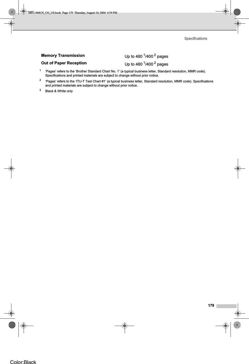 Specifications1791‘Pages’ refers to the ‘Brother Standard Chart No. 1’ (a typical business letter, Standard resolution, MMR code). Specifications and printed materials are subject to change without prior notice.2‘Pages’ refers to the ‘ITU-T Test Chart #1’ (a typical business letter, Standard resolution, MMR code). Specifications and printed materials are subject to change without prior notice.3Black &amp; White onlyMemory Transmission Up to 480 1/400 2 pages Out of Paper Reception Up to 480 1/400 2 pages MFC-440CN_UG_US.book  Page 179  Thursday, August 10, 2006  6:59 PMColor:Black