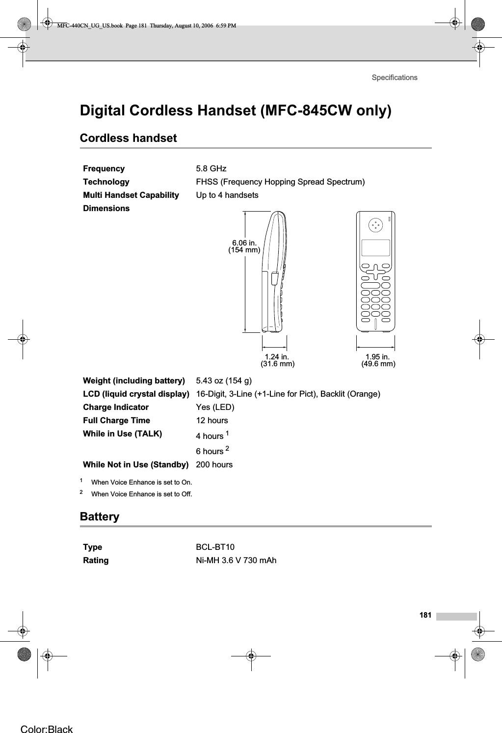 Specifications181Digital Cordless Handset (MFC-845CW only) DCordless handset D1When Voice Enhance is set to On.2When Voice Enhance is set to Off.Battery DFrequency 5.8 GHz Technology FHSS (Frequency Hopping Spread Spectrum)Multi Handset Capability Up to 4 handsetsDimensionsWeight (including battery) 5.43 oz (154 g)LCD (liquid crystal display) 16-Digit, 3-Line (+1-Line for Pict), Backlit (Orange)Charge Indicator Yes (LED)Full Charge Time 12 hoursWhile in Use (TALK) 4 hours 16 hours 2While Not in Use (Standby) 200 hoursType BCL-BT10Rating Ni-MH 3.6 V 730 mAh6.06 in.(154 mm)1.24 in.(31.6 mm) 1.95 in.(49.6 mm)MFC-440CN_UG_US.book  Page 181  Thursday, August 10, 2006  6:59 PMColor:Black