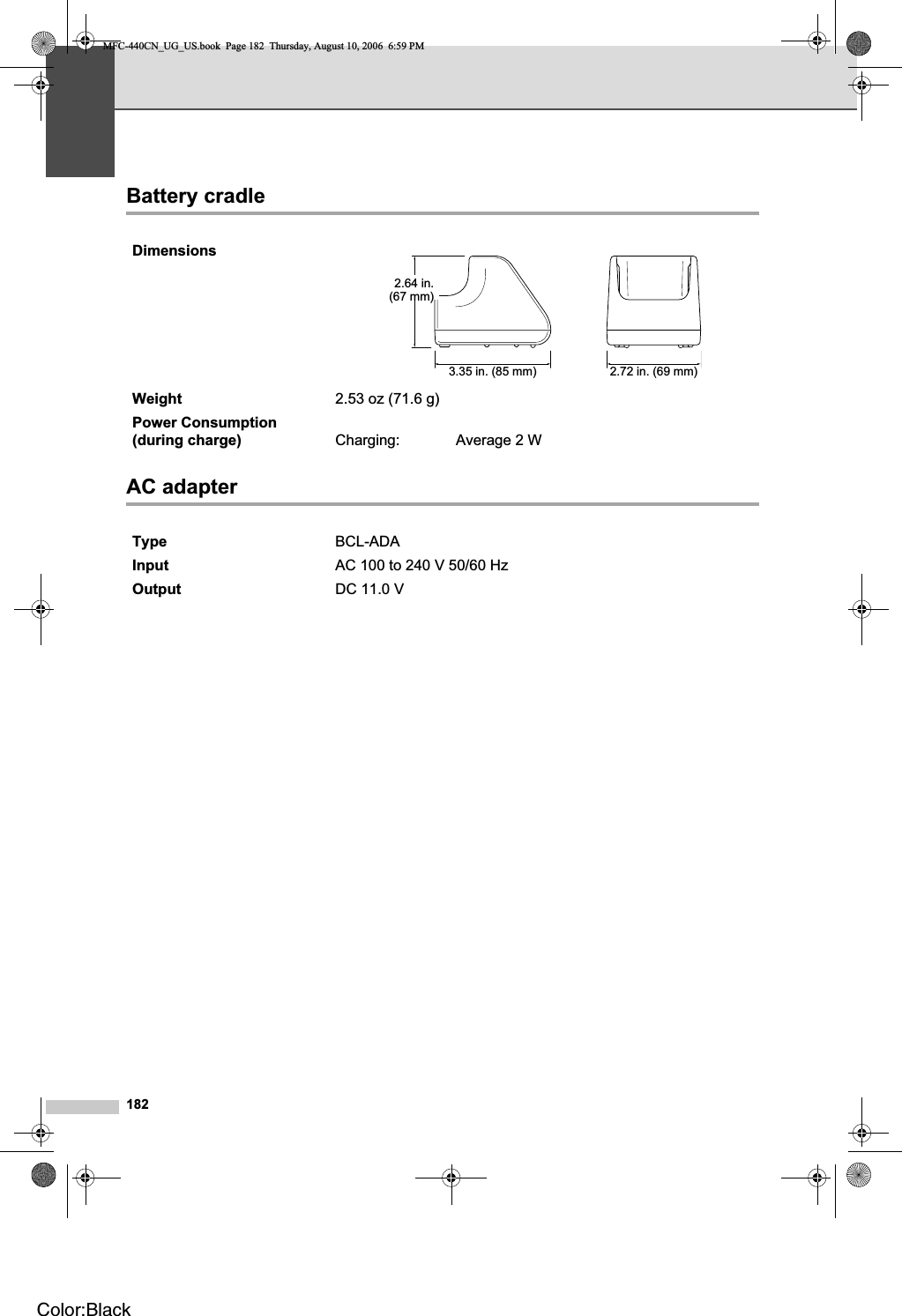 182Battery cradle DAC adapter DDimensionsWeight 2.53 oz (71.6 g)Power Consumption (during charge) Charging: Average 2 WType BCL-ADAInput AC 100 to 240 V 50/60 HzOutput DC 11.0 V2.64 in.(67 mm)3.35 in. (85 mm) 2.72 in. (69 mm)MFC-440CN_UG_US.book  Page 182  Thursday, August 10, 2006  6:59 PMColor:Black