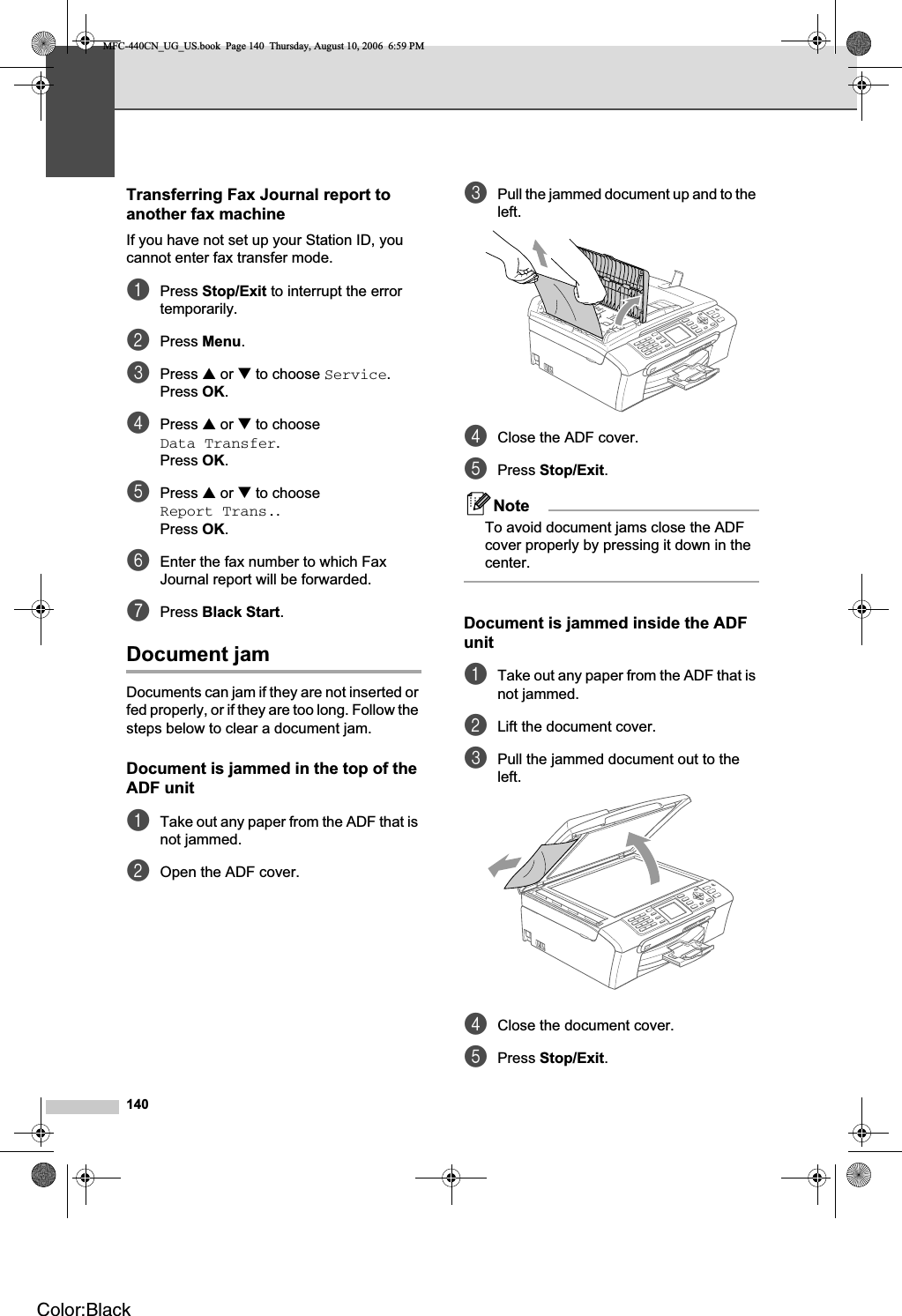 140Transferring Fax Journal report to another fax machine BIf you have not set up your Station ID, you cannot enter fax transfer mode.aPress Stop/Exit to interrupt the error temporarily.bPress Menu.cPress a or b to choose Service.Press OK.dPress a or b to choose Data Transfer.Press OK.ePress a or b to choose Report Trans..Press OK.fEnter the fax number to which Fax Journal report will be forwarded.gPress Black Start.Document jam  BDocuments can jam if they are not inserted or fed properly, or if they are too long. Follow the steps below to clear a document jam.Document is jammed in the top of the ADF unit BaTake out any paper from the ADF that is not jammed.bOpen the ADF cover.cPull the jammed document up and to the left.dClose the ADF cover.ePress Stop/Exit.NoteTo avoid document jams close the ADF cover properly by pressing it down in the center.Document is jammed inside the ADF unit BaTake out any paper from the ADF that is not jammed.bLift the document cover.cPull the jammed document out to the left.dClose the document cover.ePress Stop/Exit.MFC-440CN_UG_US.book  Page 140  Thursday, August 10, 2006  6:59 PMColor:Black