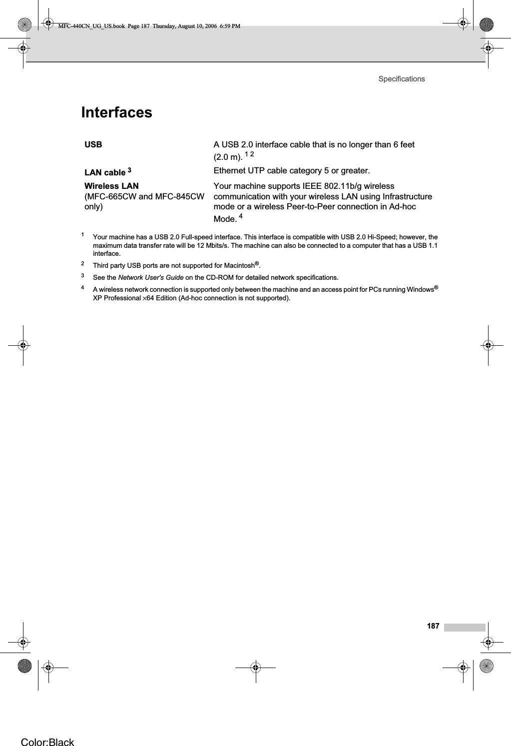 Specifications187Interfaces D1Your machine has a USB 2.0 Full-speed interface. This interface is compatible with USB 2.0 Hi-Speed; however, the maximum data transfer rate will be 12 Mbits/s. The machine can also be connected to a computer that has a USB 1.1 interface.2Third party USB ports are not supported for Macintosh®.3See the Network User&apos;s Guide on the CD-ROM for detailed network specifications.4A wireless network connection is supported only between the machine and an access point for PCs running Windows®XP Professional ×64 Edition (Ad-hoc connection is not supported).USB A USB 2.0 interface cable that is no longer than 6 feet (2.0 m). 12LAN cable 3Ethernet UTP cable category 5 or greater.Wireless LAN(MFC-665CW and MFC-845CW only)Your machine supports IEEE 802.11b/g wireless communication with your wireless LAN using Infrastructure mode or a wireless Peer-to-Peer connection in Ad-hoc Mode. 4MFC-440CN_UG_US.book  Page 187  Thursday, August 10, 2006  6:59 PMColor:Black