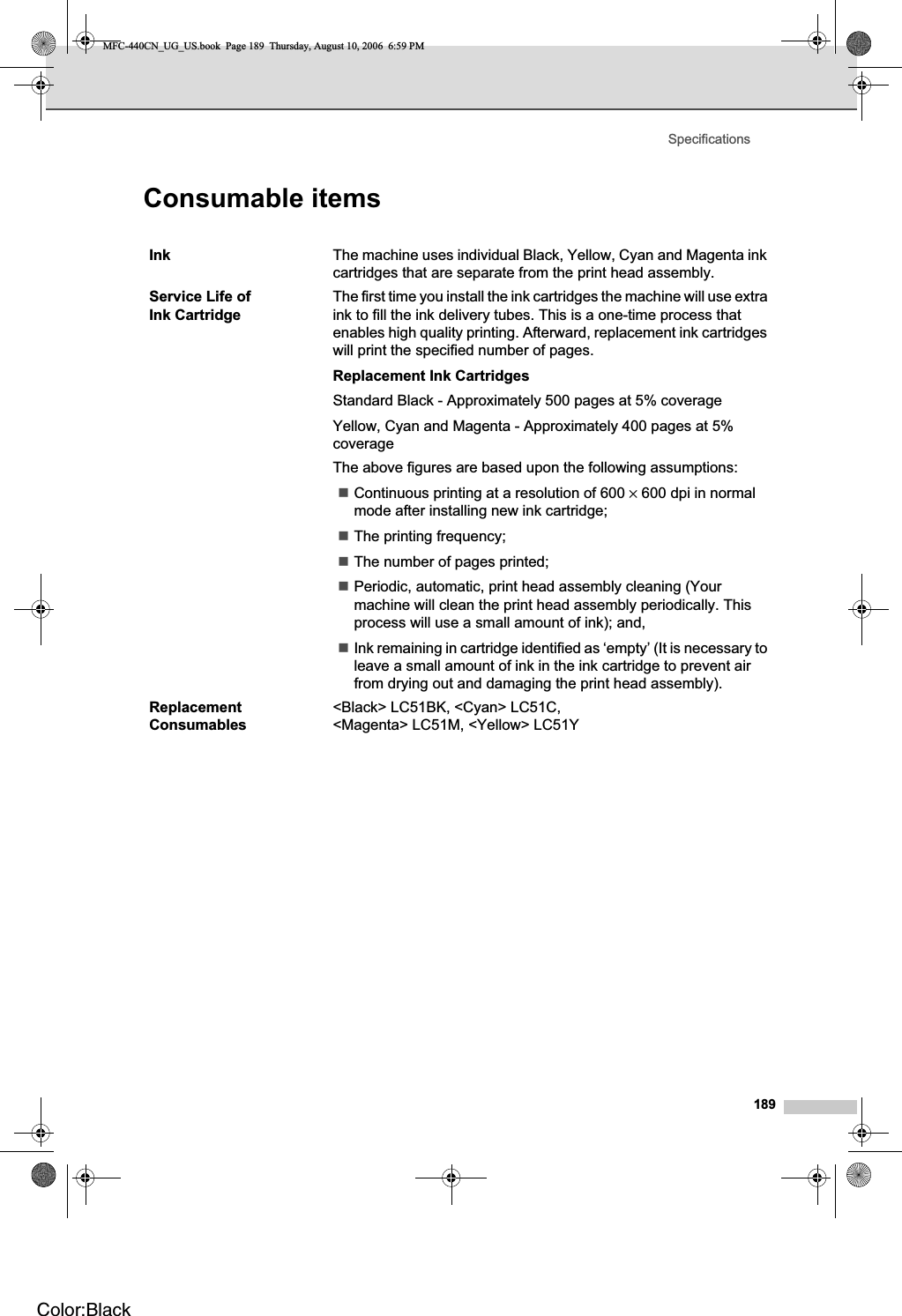 Specifications189Consumable items DInk The machine uses individual Black, Yellow, Cyan and Magenta ink cartridges that are separate from the print head assembly.Service Life of Ink CartridgeThe first time you install the ink cartridges the machine will use extra ink to fill the ink delivery tubes. This is a one-time process that enables high quality printing. Afterward, replacement ink cartridges will print the specified number of pages.Replacement Ink CartridgesStandard Black - Approximately 500 pages at 5% coverageYellow, Cyan and Magenta - Approximately 400 pages at 5% coverageThe above figures are based upon the following assumptions:Continuous printing at a resolution of 600 × 600 dpi in normal mode after installing new ink cartridge;The printing frequency;The number of pages printed;Periodic, automatic, print head assembly cleaning (Your machine will clean the print head assembly periodically. This process will use a small amount of ink); and,Ink remaining in cartridge identified as ‘empty’ (It is necessary to leave a small amount of ink in the ink cartridge to prevent air from drying out and damaging the print head assembly).ReplacementConsumables&lt;Black&gt; LC51BK, &lt;Cyan&gt; LC51C, &lt;Magenta&gt; LC51M, &lt;Yellow&gt; LC51YMFC-440CN_UG_US.book  Page 189  Thursday, August 10, 2006  6:59 PMColor:Black
