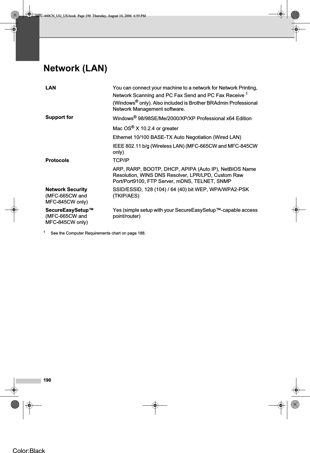 190Network (LAN) D1See the Computer Requirements chart on page 188.LAN You can connect your machine to a network for Network Printing, Network Scanning and PC Fax Send and PC Fax Receive 1(Windows® only). Also included is Brother BRAdmin Professional Network Management software.Support for Windows® 98/98SE/Me/2000/XP/XP Professional x64 EditionMac OS® X 10.2.4 or greaterEthernet 10/100 BASE-TX Auto Negotiation (Wired LAN)IEEE 802.11 b/g (Wireless LAN) (MFC-665CW and MFC-845CW only)Protocols TCP/IPARP, RARP, BOOTP, DHCP, APIPA (Auto IP), NetBIOS Name Resolution, WINS DNS Resolver, LPR/LPD, Custom Raw Port/Port9100, FTP Server, mDNS, TELNET, SNMPNetwork Security(MFC-665CW and MFC-845CW only)SSID/ESSID, 128 (104) / 64 (40) bit WEP, WPA/WPA2-PSK (TKIP/AES)SecureEasySetup™(MFC-665CW and MFC-845CW only)Yes (simple setup with your SecureEasySetup™-capable access point/router)MFC-440CN_UG_US.book  Page 190  Thursday, August 10, 2006  6:59 PMColor:Black