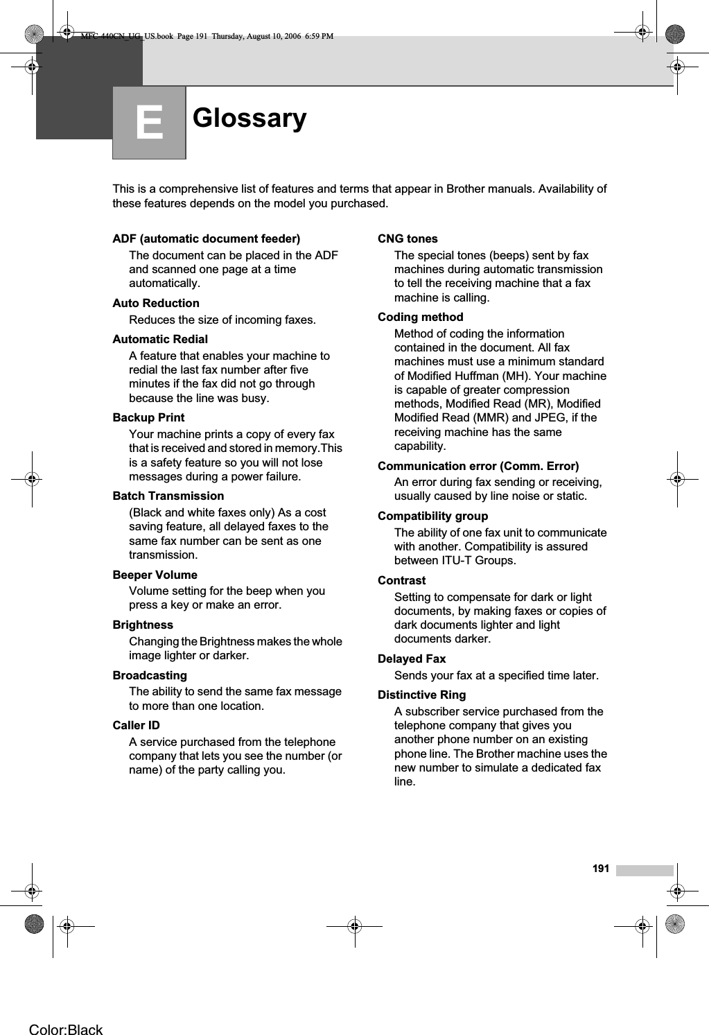 191EThis is a comprehensive list of features and terms that appear in Brother manuals. Availability of these features depends on the model you purchased.Glossary EADF (automatic document feeder)The document can be placed in the ADF and scanned one page at a time automatically.Auto ReductionReduces the size of incoming faxes.Automatic RedialA feature that enables your machine to redial the last fax number after five minutes if the fax did not go through because the line was busy.Backup PrintYour machine prints a copy of every fax that is received and stored in memory.This is a safety feature so you will not lose messages during a power failure.Batch Transmission(Black and white faxes only) As a cost saving feature, all delayed faxes to the same fax number can be sent as one transmission.Beeper VolumeVolume setting for the beep when you press a key or make an error.BrightnessChanging the Brightness makes the whole image lighter or darker.BroadcastingThe ability to send the same fax message to more than one location.Caller IDA service purchased from the telephone company that lets you see the number (or name) of the party calling you.CNG tonesThe special tones (beeps) sent by fax machines during automatic transmission to tell the receiving machine that a fax machine is calling.Coding methodMethod of coding the information contained in the document. All fax machines must use a minimum standard of Modified Huffman (MH). Your machine is capable of greater compression methods, Modified Read (MR), Modified Modified Read (MMR) and JPEG, if the receiving machine has the same capability.Communication error (Comm. Error)An error during fax sending or receiving, usually caused by line noise or static.Compatibility groupThe ability of one fax unit to communicate with another. Compatibility is assured between ITU-T Groups.ContrastSetting to compensate for dark or light documents, by making faxes or copies of dark documents lighter and light documents darker.Delayed Fax Sends your fax at a specified time later.Distinctive RingA subscriber service purchased from the telephone company that gives you another phone number on an existing phone line. The Brother machine uses the new number to simulate a dedicated fax line.MFC-440CN_UG_US.book  Page 191  Thursday, August 10, 2006  6:59 PMColor:Black