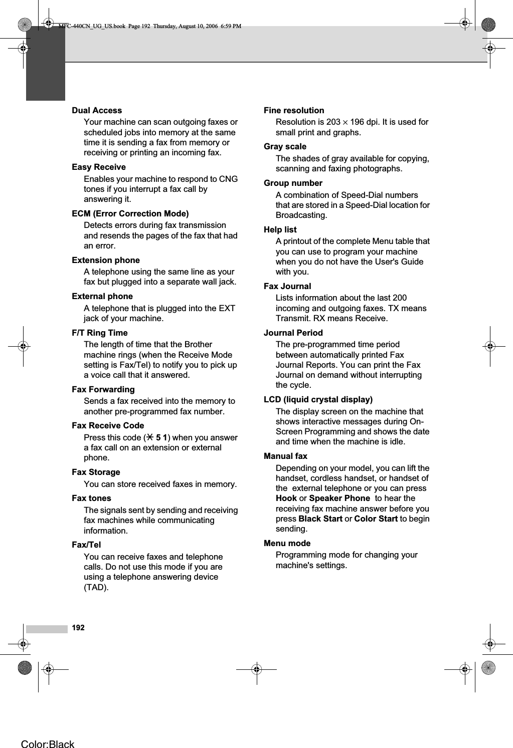 192Dual AccessYour machine can scan outgoing faxes or scheduled jobs into memory at the same time it is sending a fax from memory or receiving or printing an incoming fax.Easy ReceiveEnables your machine to respond to CNG tones if you interrupt a fax call by answering it.ECM (Error Correction Mode)Detects errors during fax transmission and resends the pages of the fax that had an error.Extension phoneA telephone using the same line as your fax but plugged into a separate wall jack.External phoneA telephone that is plugged into the EXT jack of your machine.F/T Ring TimeThe length of time that the Brother machine rings (when the Receive Mode setting is Fax/Tel) to notify you to pick up a voice call that it answered.Fax Forwarding Sends a fax received into the memory to another pre-programmed fax number.Fax Receive CodePress this code (l 51) when you answer a fax call on an extension or external phone.Fax StorageYou can store received faxes in memory.Fax tonesThe signals sent by sending and receiving fax machines while communicating information.Fax/TelYou can receive faxes and telephone calls. Do not use this mode if you are using a telephone answering device (TAD).Fine resolutionResolution is 203 × 196 dpi. It is used for small print and graphs.Gray scaleThe shades of gray available for copying, scanning and faxing photographs.Group numberA combination of Speed-Dial numbers that are stored in a Speed-Dial location for Broadcasting.Help listA printout of the complete Menu table that you can use to program your machine when you do not have the User&apos;s Guide with you.Fax JournalLists information about the last 200 incoming and outgoing faxes. TX means Transmit. RX means Receive.Journal PeriodThe pre-programmed time period between automatically printed Fax Journal Reports. You can print the Fax Journal on demand without interrupting the cycle.LCD (liquid crystal display)The display screen on the machine that shows interactive messages during On-Screen Programming and shows the date and time when the machine is idle.Manual faxDepending on your model, you can lift the handset, cordless handset, or handset of the  external telephone or you can press Hook or Speaker Phone  to hear the receiving fax machine answer before you press Black Start or Color Start to begin sending.Menu mode Programming mode for changing your machine&apos;s settings.MFC-440CN_UG_US.book  Page 192  Thursday, August 10, 2006  6:59 PMColor:Black