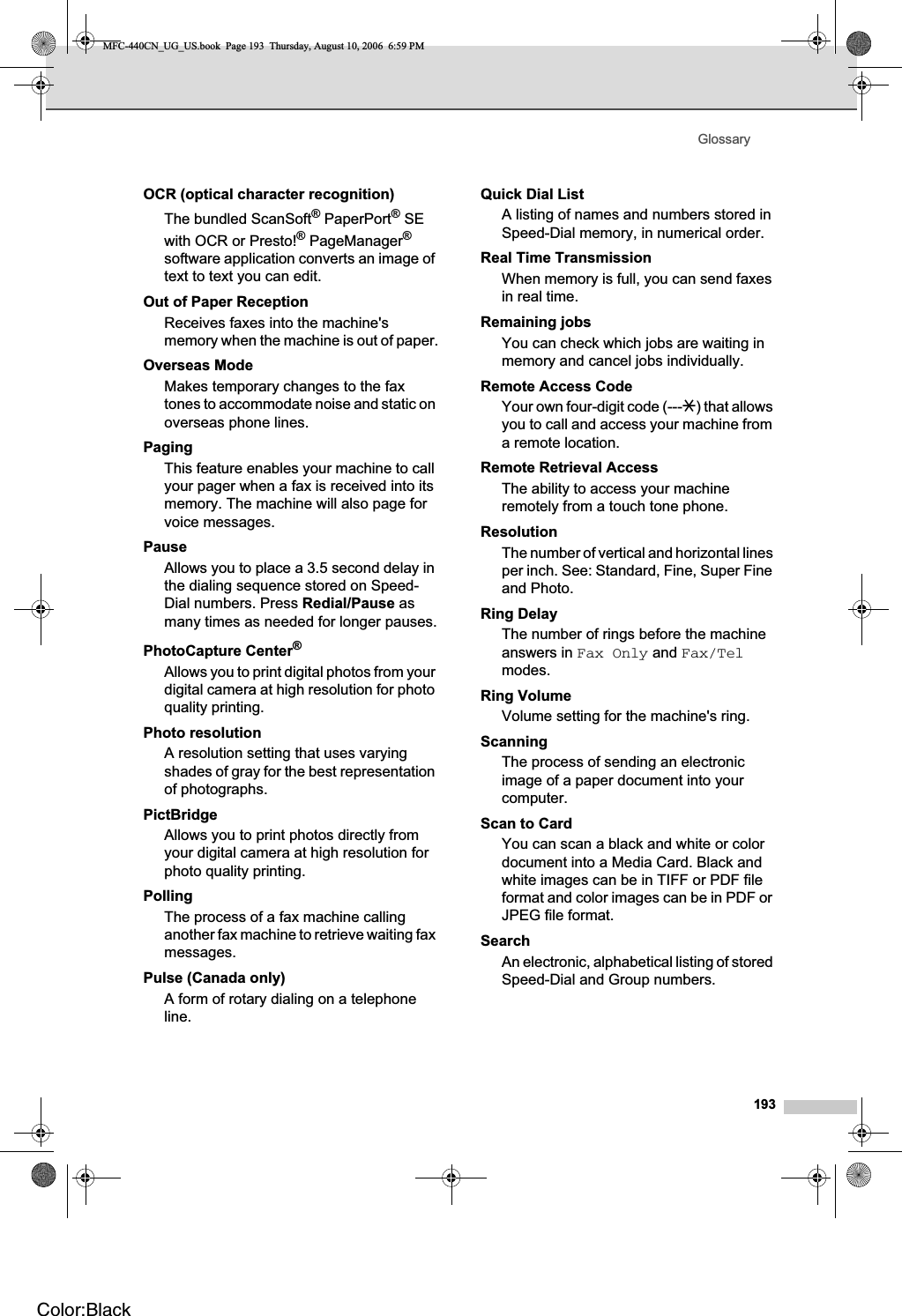 Glossary193OCR (optical character recognition)The bundled ScanSoft® PaperPort® SE with OCR or Presto!® PageManager®software application converts an image of text to text you can edit. Out of Paper ReceptionReceives faxes into the machine&apos;s memory when the machine is out of paper.Overseas ModeMakes temporary changes to the fax tones to accommodate noise and static on overseas phone lines.PagingThis feature enables your machine to call your pager when a fax is received into its memory. The machine will also page for voice messages.PauseAllows you to place a 3.5 second delay in the dialing sequence stored on Speed-Dial numbers. Press Redial/Pause as many times as needed for longer pauses.PhotoCapture Center®Allows you to print digital photos from your digital camera at high resolution for photo quality printing.Photo resolutionA resolution setting that uses varying shades of gray for the best representation of photographs.PictBridgeAllows you to print photos directly from your digital camera at high resolution for photo quality printing.PollingThe process of a fax machine calling another fax machine to retrieve waiting fax messages.Pulse (Canada only) A form of rotary dialing on a telephone line.Quick Dial List A listing of names and numbers stored in Speed-Dial memory, in numerical order.Real Time TransmissionWhen memory is full, you can send faxes in real time.Remaining jobsYou can check which jobs are waiting in memory and cancel jobs individually.Remote Access CodeYour own four-digit code (---l) that allows you to call and access your machine from a remote location.Remote Retrieval AccessThe ability to access your machine remotely from a touch tone phone.ResolutionThe number of vertical and horizontal lines per inch. See: Standard, Fine, Super Fine and Photo.Ring DelayThe number of rings before the machine answers in Fax Only and Fax/Telmodes.Ring VolumeVolume setting for the machine&apos;s ring.ScanningThe process of sending an electronic image of a paper document into your computer.Scan to CardYou can scan a black and white or color document into a Media Card. Black and white images can be in TIFF or PDF file format and color images can be in PDF or JPEG file format.SearchAn electronic, alphabetical listing of stored Speed-Dial and Group numbers.MFC-440CN_UG_US.book  Page 193  Thursday, August 10, 2006  6:59 PMColor:Black