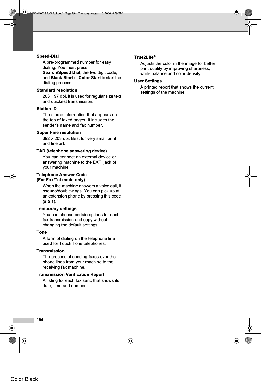 194Speed-DialA pre-programmed number for easy dialing. You must press Search/Speed Dial, the two digit code, and Black Start or Color Start to start the dialing process.Standard resolution203 × 97 dpi. It is used for regular size text and quickest transmission.Station IDThe stored information that appears on the top of faxed pages. It includes the sender&apos;s name and fax number.Super Fine resolution392 × 203 dpi. Best for very small print and line art.TAD (telephone answering device)You can connect an external device or answering machine to the EXT. jack of your machine.Telephone Answer Code (For Fax/Tel mode only)When the machine answers a voice call, it pseudo/double-rings. You can pick up at an extension phone by pressing this code (#51).Temporary settingsYou can choose certain options for each fax transmission and copy without changing the default settings.ToneA form of dialing on the telephone line used for Touch Tone telephones.TransmissionThe process of sending faxes over the phone lines from your machine to the receiving fax machine.Transmission Verification ReportA listing for each fax sent, that shows its date, time and number.True2Life®Adjusts the color in the image for better print quality by improving sharpness, white balance and color density.User SettingsA printed report that shows the current settings of the machine.MFC-440CN_UG_US.book  Page 194  Thursday, August 10, 2006  6:59 PMColor:Black