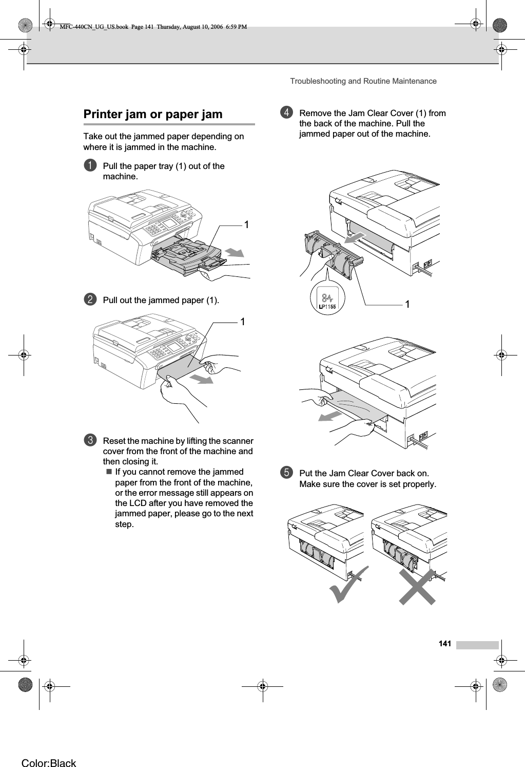 Troubleshooting and Routine Maintenance141Printer jam or paper jam BTake out the jammed paper depending on where it is jammed in the machine. aPull the paper tray (1) out of the machine.bPull out the jammed paper (1).cReset the machine by lifting the scanner cover from the front of the machine and then closing it.If you cannot remove the jammed paper from the front of the machine, or the error message still appears on the LCD after you have removed the jammed paper, please go to the next step.dRemove the Jam Clear Cover (1) from the back of the machine. Pull the jammed paper out of the machine.ePut the Jam Clear Cover back on.Make sure the cover is set properly.111MFC-440CN_UG_US.book  Page 141  Thursday, August 10, 2006  6:59 PMColor:Black