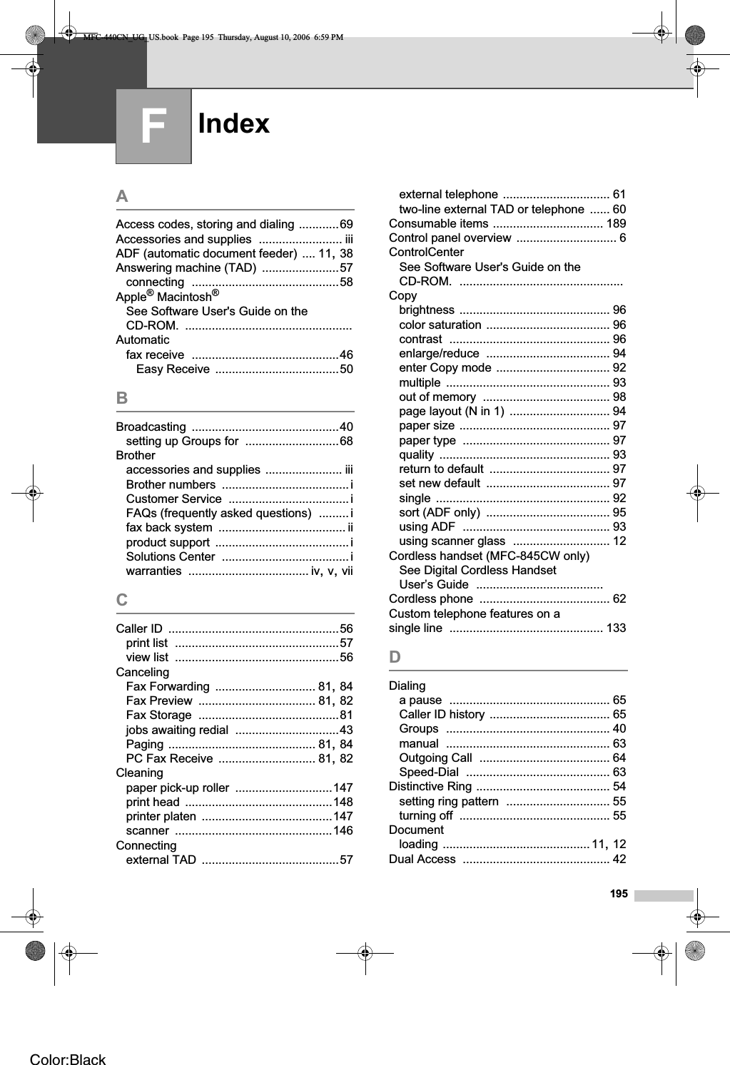 Index195FAAccess codes, storing and dialing ............69Accessories and supplies ......................... iiiADF (automatic document feeder) .... 11,38Answering machine (TAD) .......................57connecting ............................................58Apple® Macintosh®See Software User&apos;s Guide on the CD-ROM. ..................................................Automaticfax receive ............................................46Easy Receive .....................................50BBroadcasting ............................................40setting up Groups for ............................68Brotheraccessories and supplies ....................... iiiBrother numbers ...................................... iCustomer Service .................................... iFAQs (frequently asked questions) .........ifax back system ...................................... iiproduct support ........................................iSolutions Center ...................................... iwarranties .................................... iv,v,viiCCaller ID ...................................................56print list .................................................57view list .................................................56CancelingFax Forwarding .............................. 81,84Fax Preview ................................... 81,82Fax Storage ..........................................81jobs awaiting redial ...............................43Paging ............................................ 81,84PC Fax Receive ............................. 81,82Cleaningpaper pick-up roller .............................147print head ............................................148printer platen .......................................147scanner ...............................................146Connectingexternal TAD .........................................57external telephone ................................ 61two-line external TAD or telephone ...... 60Consumable items ................................. 189Control panel overview .............................. 6ControlCenterSee Software User&apos;s Guide on the CD-ROM. .................................................Copybrightness ............................................. 96color saturation ..................................... 96contrast ................................................ 96enlarge/reduce ..................................... 94enter Copy mode .................................. 92multiple ................................................. 93out of memory ...................................... 98page layout (N in 1) .............................. 94paper size ............................................. 97paper type ............................................ 97quality ................................................... 93return to default .................................... 97set new default ..................................... 97single .................................................... 92sort (ADF only) ..................................... 95using ADF ............................................ 93using scanner glass ............................. 12Cordless handset (MFC-845CW only)See Digital Cordless Handset User’s Guide ......................................Cordless phone ....................................... 62Custom telephone features on a single line .............................................. 133DDialinga pause ................................................ 65Caller ID history .................................... 65Groups ................................................. 40manual ................................................. 63Outgoing Call ....................................... 64Speed-Dial ........................................... 63Distinctive Ring ........................................ 54setting ring pattern ............................... 55turning off ............................................. 55Documentloading ............................................11,12Dual Access ............................................ 42MFC-440CN_UG_US.book  Page 195  Thursday, August 10, 2006  6:59 PMColor:Black