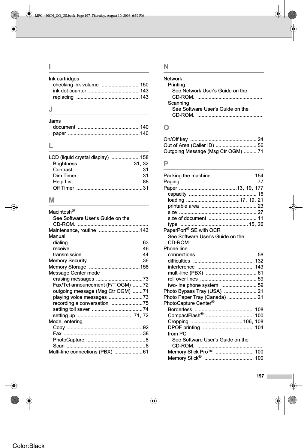 197IInk cartridgeschecking ink volume ...........................150ink dot counter ....................................143replacing .............................................143JJamsdocument ............................................140paper ...................................................140LLCD (liquid crystal display) ....................158Brightness ...................................... 31,32Contrast ................................................31Dim Timer .............................................31Help List ................................................88Off Timer ...............................................31MMacintosh®See Software User&apos;s Guide on the CD-ROM. ..................................................Maintenance, routine .............................143Manualdialing ...................................................63receive ..................................................46transmission ..........................................44Memory Security ......................................36Memory Storage ....................................158Message Center modeerasing messages .................................73Fax/Tel announcement (F/T OGM) .......72outgoing message (Msg Ctr OGM) .......71playing voice messages ........................73recording a conversation ......................75setting toll saver ....................................74setting up ....................................... 71,72Mode, enteringCopy .....................................................92Fax ........................................................38PhotoCapture ..........................................8Scan ........................................................8Multi-line connections (PBX) ....................61NNetworkPrintingSee Network User&apos;s Guide on the CD-ROM. ..............................................ScanningSee Software User&apos;s Guide on the CD-ROM. ..............................................OOn/Off key ............................................... 24Out of Area (Caller ID) ............................. 56Outgoing Message (Msg Ctr OGM) ......... 71PPacking the machine ............................. 154Paging ..................................................... 77Paper .........................................13,19,177capacity ................................................ 16loading ......................................17,19,21printable area ....................................... 23size ....................................................... 27size of document .................................. 11type ................................................15,26PaperPort® SE with OCRSee Software User&apos;s Guide on the CD-ROM. .................................................Phone lineconnections .......................................... 58difficulties ........................................... 132interference ........................................ 143multi-line (PBX) .................................... 61roll over lines ........................................ 59two-line phone system ......................... 59Photo Bypass Tray (USA) ....................... 21Photo Paper Tray (Canada) .................... 21PhotoCapture Center®Borderless .......................................... 108CompactFlash®.................................. 100Cropping .....................................106,108DPOF printing .................................... 104from PCSee Software User&apos;s Guide on the CD-ROM. ..............................................Memory Stick Pro™ ........................... 100Memory Stick®................................... 100MFC-440CN_UG_US.book  Page 197  Thursday, August 10, 2006  6:59 PMColor:Black
