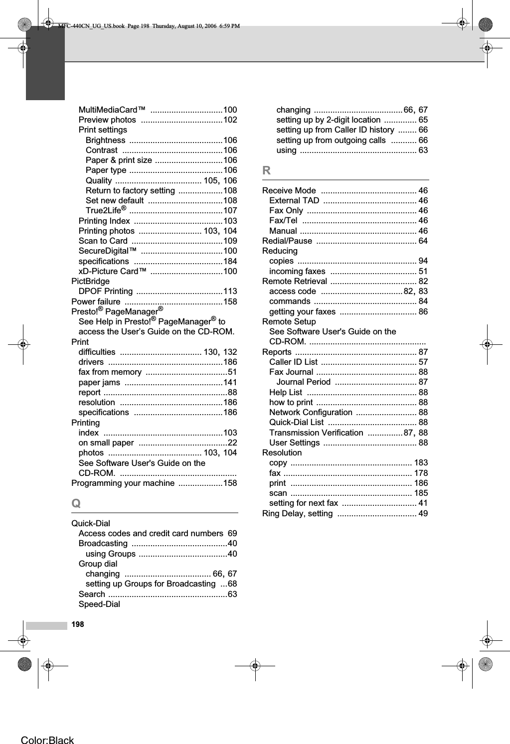 198MultiMediaCard™ ...............................100Preview photos ...................................102Print settingsBrightness ........................................106Contrast ...........................................106Paper &amp; print size .............................106Paper type ........................................106Quality ..................................... 105,106Return to factory setting ...................108Set new default ................................108True2Life®........................................107Printing Index ......................................103Printing photos ........................... 103,104Scan to Card .......................................109SecureDigital™ ...................................100specifications ......................................184xD-Picture Card™ ...............................100PictBridgeDPOF Printing .....................................113Power failure ..........................................158Presto!® PageManager®See Help in Presto!® PageManager® to access the User’s Guide on the CD-ROM.Printdifficulties ................................... 130,132drivers .................................................186fax from memory ...................................51paper jams ..........................................141report .....................................................88resolution ............................................186specifications ......................................186Printingindex ...................................................103on small paper ......................................22photos ........................................ 103,104See Software User&apos;s Guide on the CD-ROM. ..................................................Programming your machine ...................158QQuick-DialAccess codes and credit card numbers 69Broadcasting .........................................40using Groups ......................................40Group dialchanging ..................................... 66,67setting up Groups for Broadcasting ...68Search ...................................................63Speed-Dialchanging ......................................66,67setting up by 2-digit location .............. 65setting up from Caller ID history ........ 66setting up from outgoing calls ........... 66using .................................................. 63RReceive Mode ......................................... 46External TAD ........................................ 46Fax Only ............................................... 46Fax/Tel ................................................. 46Manual .................................................. 46Redial/Pause ........................................... 64Reducingcopies ................................................... 94incoming faxes ..................................... 51Remote Retrieval ..................................... 82access code ...................................82,83commands ............................................ 84getting your faxes ................................. 86Remote SetupSee Software User&apos;s Guide on the CD-ROM. ..................................................Reports .................................................... 87Caller ID List ......................................... 57Fax Journal ........................................... 88Journal Period ................................... 87Help List ............................................... 88how to print ........................................... 88Network Configuration .......................... 88Quick-Dial List ...................................... 88Transmission Verification ...............87,88User Settings ........................................ 88Resolutioncopy .................................................... 183fax ....................................................... 178print .................................................... 186scan .................................................... 185setting for next fax ................................ 41Ring Delay, setting .................................. 49MFC-440CN_UG_US.book  Page 198  Thursday, August 10, 2006  6:59 PMColor:Black