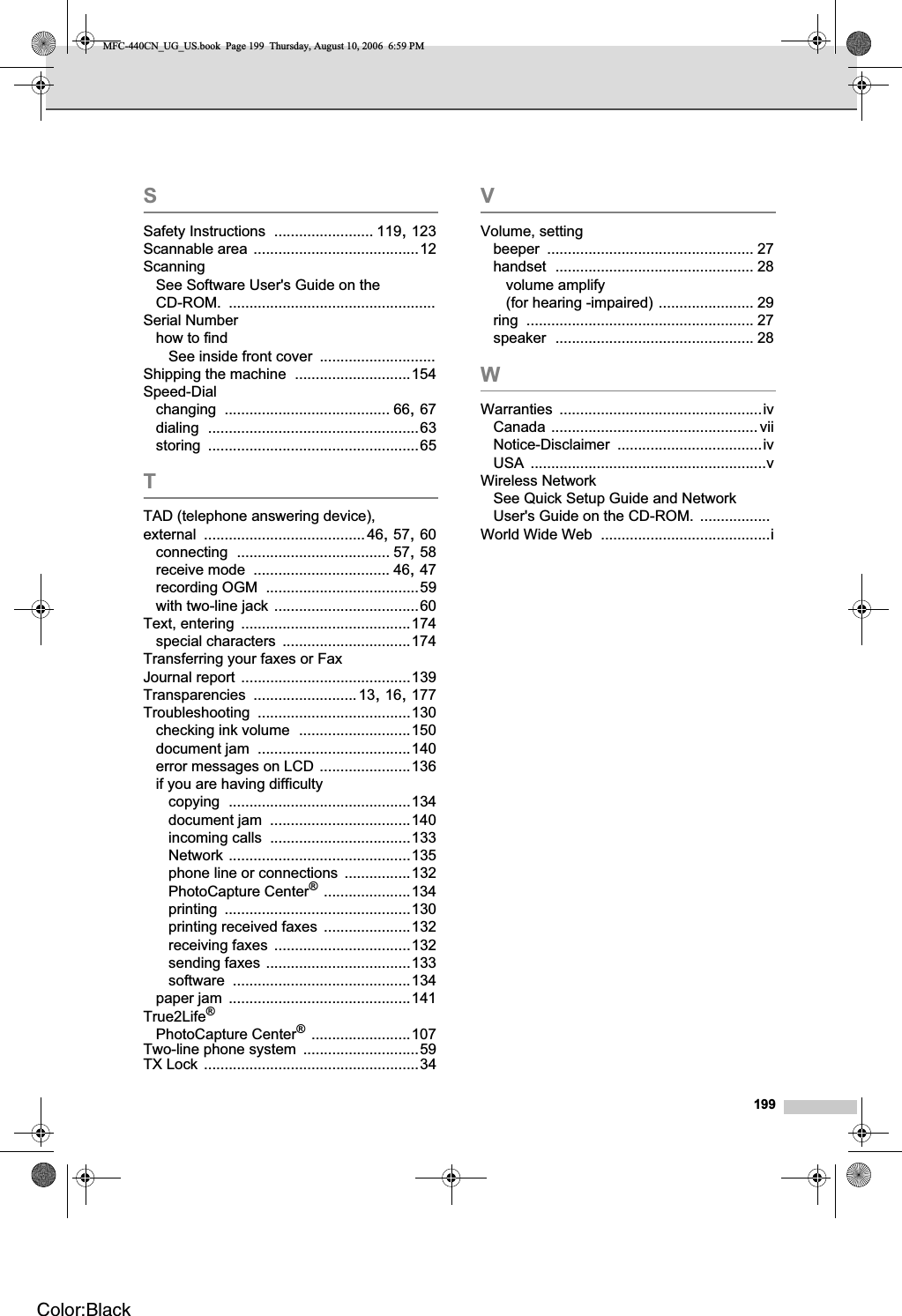 199SSafety Instructions ........................ 119,123Scannable area ........................................12ScanningSee Software User&apos;s Guide on the CD-ROM. ..................................................Serial Numberhow to findSee inside front cover ............................Shipping the machine ............................154Speed-Dialchanging ........................................ 66,67dialing ...................................................63storing ...................................................65TTAD (telephone answering device), external .......................................46,57,60connecting ..................................... 57,58receive mode ................................. 46,47recording OGM .....................................59with two-line jack ...................................60Text, entering .........................................174special characters ...............................174Transferring your faxes or Fax Journal report .........................................139Transparencies .........................13,16,177Troubleshooting .....................................130checking ink volume ...........................150document jam .....................................140error messages on LCD ......................136if you are having difficultycopying ............................................134document jam ..................................140incoming calls ..................................133Network ............................................135phone line or connections ................132PhotoCapture Center®.....................134printing .............................................130printing received faxes .....................132receiving faxes .................................132sending faxes ...................................133software ...........................................134paper jam ............................................141True2Life®PhotoCapture Center®........................107Two-line phone system ............................59TX Lock ....................................................34VVolume, settingbeeper .................................................. 27handset ................................................ 28volume amplify (for hearing -impaired) ....................... 29ring ....................................................... 27speaker ................................................ 28WWarranties .................................................ivCanada ..................................................viiNotice-Disclaimer ...................................ivUSA .........................................................vWireless NetworkSee Quick Setup Guide and Network User&apos;s Guide on the CD-ROM. .................World Wide Web .........................................iMFC-440CN_UG_US.book  Page 199  Thursday, August 10, 2006  6:59 PMColor:Black