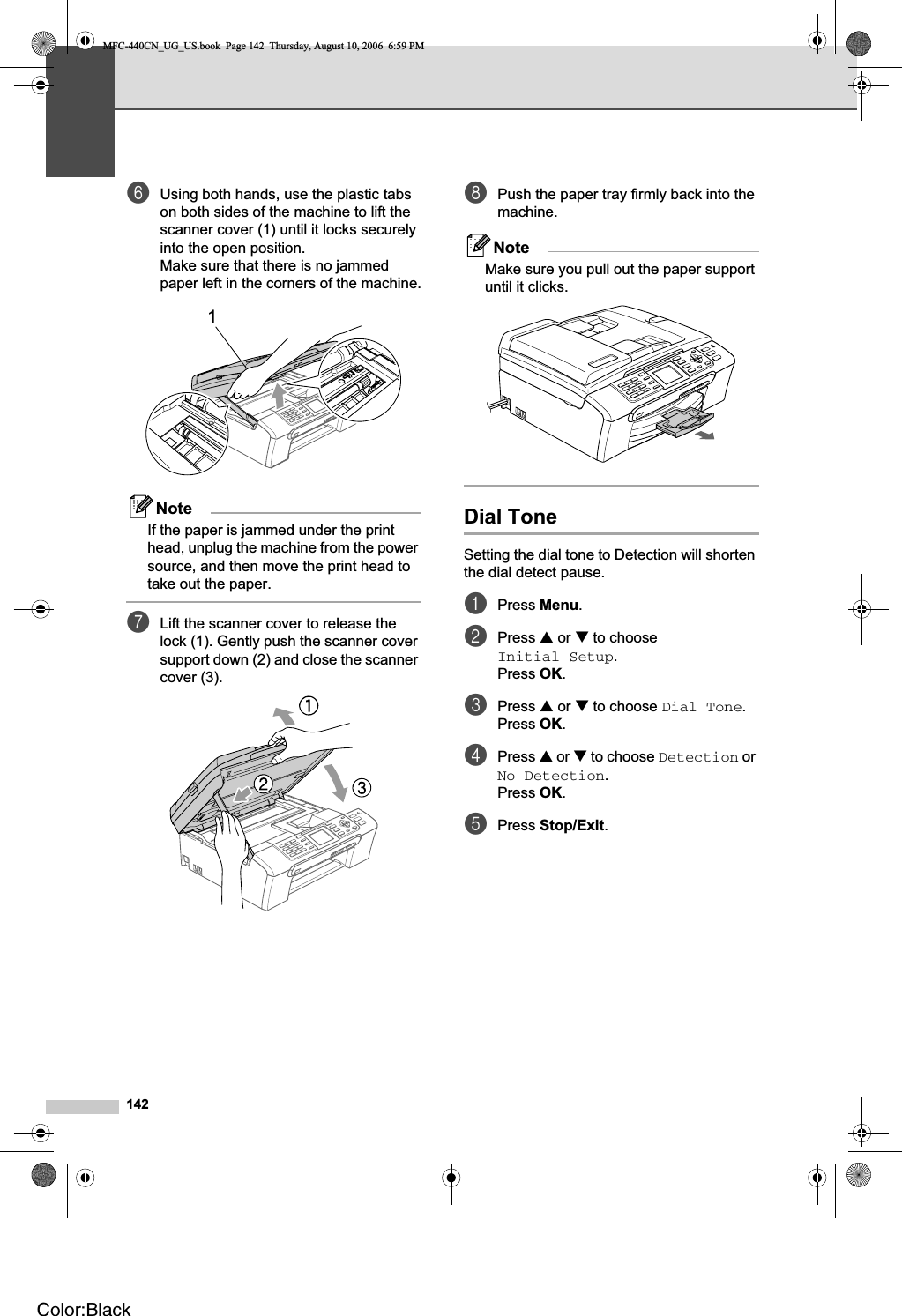 142fUsing both hands, use the plastic tabs on both sides of the machine to lift the scanner cover (1) until it locks securely into the open position.Make sure that there is no jammed paper left in the corners of the machine.NoteIf the paper is jammed under the print head, unplug the machine from the power source, and then move the print head to take out the paper.gLift the scanner cover to release the lock (1). Gently push the scanner cover support down (2) and close the scanner cover (3).hPush the paper tray firmly back into the machine.NoteMake sure you pull out the paper support until it clicks.Dial Tone  BSetting the dial tone to Detection will shorten the dial detect pause.aPress Menu.bPress a or b to choose Initial Setup.Press OK.cPress a or b to choose Dial Tone.Press OK.dPress a or b to choose Detection or No Detection.Press OK.ePress Stop/Exit.1MFC-440CN_UG_US.book  Page 142  Thursday, August 10, 2006  6:59 PMColor:Black