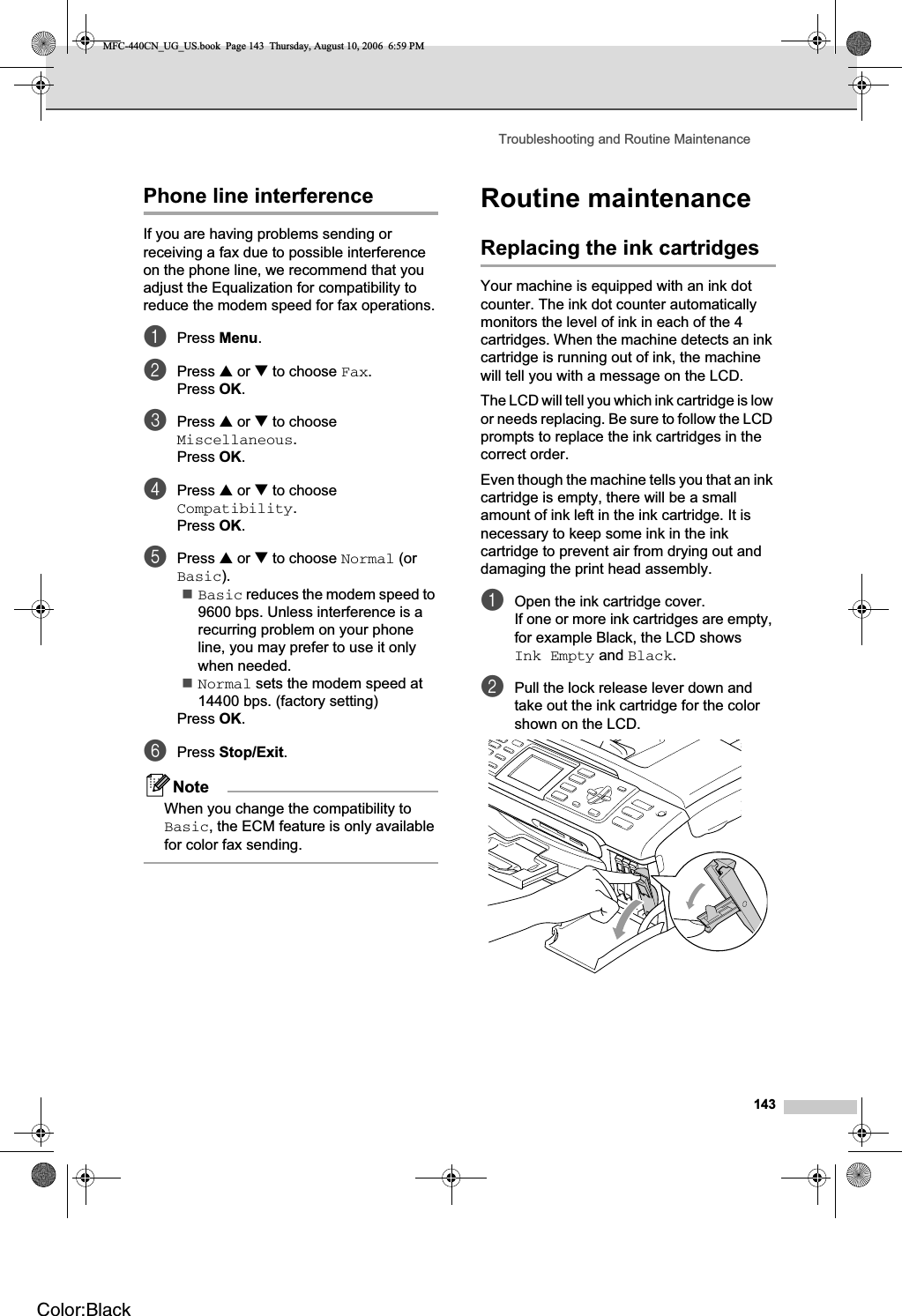 Troubleshooting and Routine Maintenance143Phone line interference BIf you are having problems sending or receiving a fax due to possible interference on the phone line, we recommend that you adjust the Equalization for compatibility to reduce the modem speed for fax operations.aPress Menu.bPress a or b to choose Fax.Press OK.cPress a or b to choose Miscellaneous.Press OK.dPress a or b to choose Compatibility.Press OK.ePress a or b to choose Normal (or Basic).Basic reduces the modem speed to 9600 bps. Unless interference is a recurring problem on your phone line, you may prefer to use it only when needed.Normal sets the modem speed at 14400 bps. (factory setting)Press OK.fPress Stop/Exit.NoteWhen you change the compatibility to Basic, the ECM feature is only available for color fax sending.Routine maintenance BReplacing the ink cartridges BYour machine is equipped with an ink dot counter. The ink dot counter automatically monitors the level of ink in each of the 4 cartridges. When the machine detects an ink cartridge is running out of ink, the machine will tell you with a message on the LCD.The LCD will tell you which ink cartridge is low or needs replacing. Be sure to follow the LCD prompts to replace the ink cartridges in the correct order.Even though the machine tells you that an ink cartridge is empty, there will be a small amount of ink left in the ink cartridge. It is necessary to keep some ink in the ink cartridge to prevent air from drying out and damaging the print head assembly.aOpen the ink cartridge cover.If one or more ink cartridges are empty, for example Black, the LCD shows Ink Empty and Black.bPull the lock release lever down and take out the ink cartridge for the color shown on the LCD.MFC-440CN_UG_US.book  Page 143  Thursday, August 10, 2006  6:59 PMColor:Black