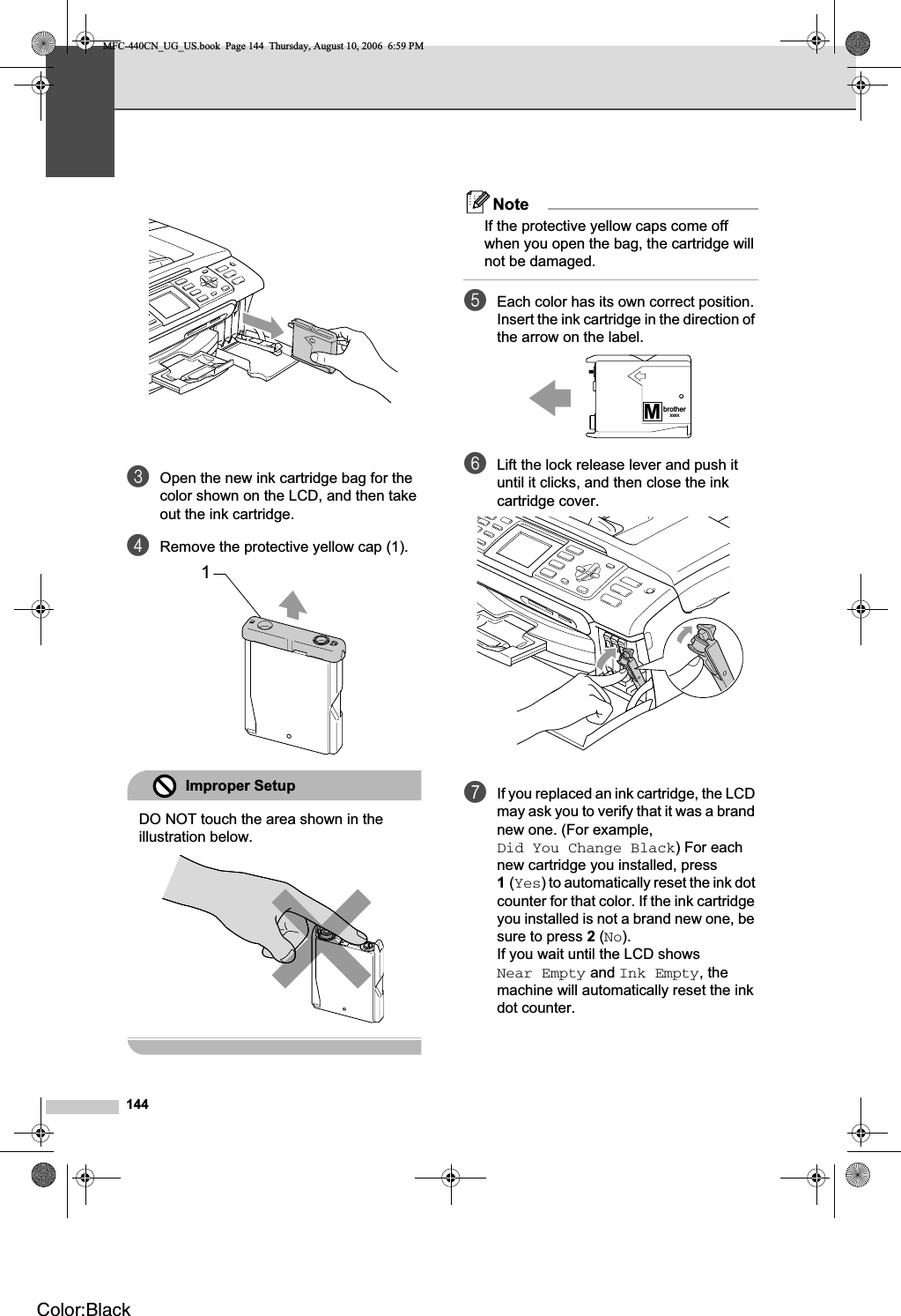 144cOpen the new ink cartridge bag for the color shown on the LCD, and then take out the ink cartridge.dRemove the protective yellow cap (1).Improper SetupDO NOT touch the area shown in the illustration below.NoteIf the protective yellow caps come off when you open the bag, the cartridge will not be damaged.eEach color has its own correct position. Insert the ink cartridge in the direction of the arrow on the label.fLift the lock release lever and push it until it clicks, and then close the ink cartridge cover.gIf you replaced an ink cartridge, the LCD may ask you to verify that it was a brand new one. (For example, Did You Change Black) For each new cartridge you installed, press 1(Yes) to automatically reset the ink dot counter for that color. If the ink cartridge you installed is not a brand new one, be sure to press 2 (No).If you wait until the LCD shows Near Empty and Ink Empty, the machine will automatically reset the ink dot counter.1MbrotherXXXXMFC-440CN_UG_US.book  Page 144  Thursday, August 10, 2006  6:59 PMColor:Black