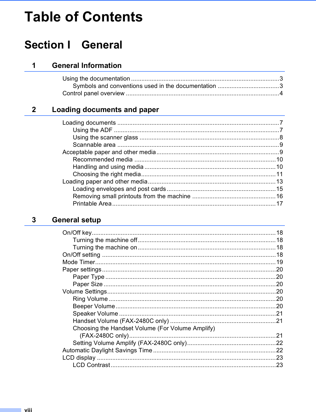 viiiTable of ContentsSection I General1 General InformationUsing the documentation .......................................................................................3Symbols and conventions used in the documentation ....................................3Control panel overview ..........................................................................................42 Loading documents and paperLoading documents ...............................................................................................7Using the ADF .................................................................................................7Using the scanner glass ..................................................................................8Scannable area ...............................................................................................9Acceptable paper and other media........................................................................9Recommended media ...................................................................................10Handling and using media .............................................................................10Choosing the right media...............................................................................11Loading paper and other media...........................................................................13Loading envelopes and post cards ................................................................15Removing small printouts from the machine .................................................16Printable Area................................................................................................173 General setupOn/Off key............................................................................................................18Turning the machine off.................................................................................18Turning the machine on.................................................................................18On/Off setting ......................................................................................................18Mode Timer..........................................................................................................19Paper settings......................................................................................................20Paper Type ....................................................................................................20Paper Size .....................................................................................................20Volume Settings...................................................................................................20Ring Volume ..................................................................................................20Beeper Volume..............................................................................................20Speaker Volume ............................................................................................21Handset Volume (FAX-2480C only) ..............................................................21Choosing the Handset Volume (For Volume Amplify) (FAX-2480C only)......................................................................................21Setting Volume Amplify (FAX-2480C only)....................................................22Automatic Daylight Savings Time........................................................................22LCD display .........................................................................................................23LCD Contrast.................................................................................................23