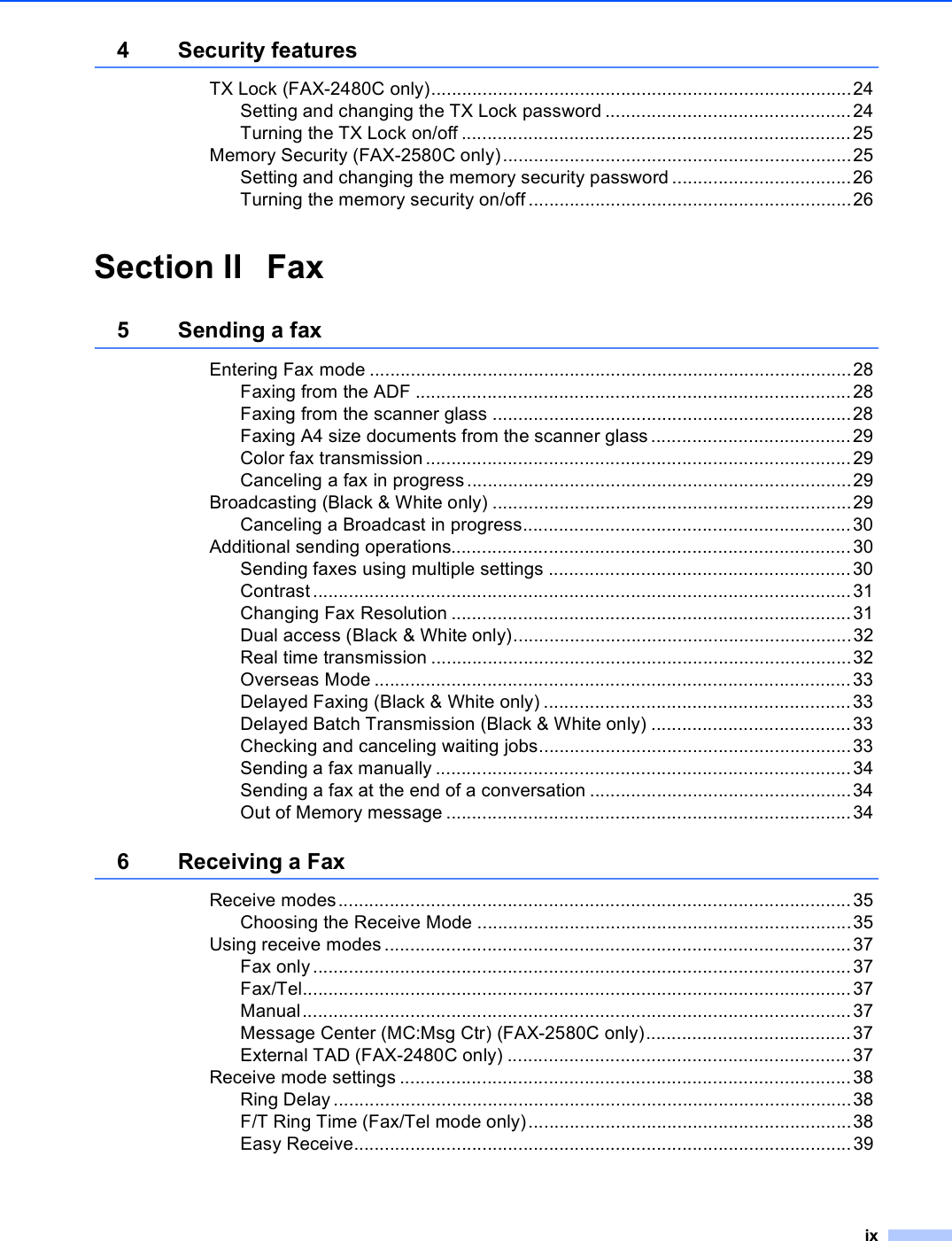 ix4 Security featuresTX Lock (FAX-2480C only)..................................................................................24Setting and changing the TX Lock password ................................................24Turning the TX Lock on/off ............................................................................25Memory Security (FAX-2580C only)....................................................................25Setting and changing the memory security password ...................................26Turning the memory security on/off...............................................................26Section II Fax5 Sending a faxEntering Fax mode ..............................................................................................28Faxing from the ADF .....................................................................................28Faxing from the scanner glass ......................................................................28Faxing A4 size documents from the scanner glass .......................................29Color fax transmission...................................................................................29Canceling a fax in progress...........................................................................29Broadcasting (Black &amp; White only) ......................................................................29Canceling a Broadcast in progress................................................................30Additional sending operations..............................................................................30Sending faxes using multiple settings ...........................................................30Contrast.........................................................................................................31Changing Fax Resolution ..............................................................................31Dual access (Black &amp; White only)..................................................................32Real time transmission ..................................................................................32Overseas Mode .............................................................................................33Delayed Faxing (Black &amp; White only) ............................................................33Delayed Batch Transmission (Black &amp; White only) .......................................33Checking and canceling waiting jobs.............................................................33Sending a fax manually .................................................................................34Sending a fax at the end of a conversation ...................................................34Out of Memory message ...............................................................................346 Receiving a FaxReceive modes....................................................................................................35Choosing the Receive Mode .........................................................................35Using receive modes ...........................................................................................37Fax only.........................................................................................................37Fax/Tel...........................................................................................................37Manual...........................................................................................................37Message Center (MC:Msg Ctr) (FAX-2580C only)........................................37External TAD (FAX-2480C only) ...................................................................37Receive mode settings ........................................................................................38Ring Delay .....................................................................................................38F/T Ring Time (Fax/Tel mode only)...............................................................38Easy Receive.................................................................................................39